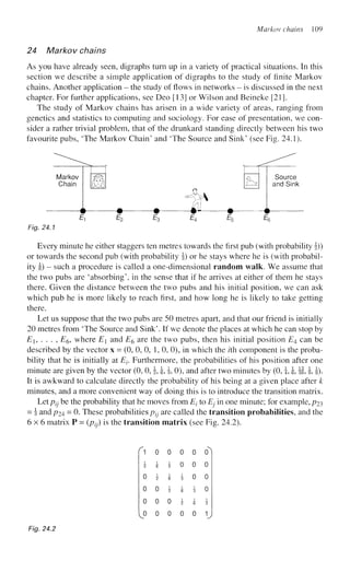 Markov chains 109
24 Markov chains
As you have already seen, digraphs turn up in a variety of practical situations. In this
section we describe a simple application of digraphs to the study of finite Markov
chains. Another application - the study of flows in networks - is discussed in the next
chapter. For further applications, see Deo [13] or Wilson and Beineke [21].
The study of Markov chains has arisen in a wide variety of areas, ranging from
genetics and statistics to computing and sociology. For ease of presentation, we con-
sider a rather trivial problem, that of the drunkard standing directly between his two
favourite pubs, 'The Markov Chain' and 'The Source and Sink' (see Fig. 24.1).
Every minute he either staggers ten metres towards the first pub (with probability J))
or towards the second pub (with probability §) or he stays where he is (with probabil-
ity i) - such a procedure is called a one-dimensional random walk. We assume that
the two pubs are 'absorbing', in the sense that if he arrives at either of them he stays
there. Given the distance between the two pubs and his initial position, we can ask
which pub he is more likely to reach first, and how long he is likely to take getting
there.
Let us suppose that the two pubs are 50 metres apart, and that our friend is initially
20 metres from 'The Source and Sink'. If we denote the places at which he can stop by
Ei, ... , E& where E and E6 are the two pubs, then his initial position E4 can be
described by the vector x = (0, 0, 0, 1, 0, 0), in which the z'th component is the proba-
bility that he is initially at E-v Furthermore, the probabilities of his position after one
minute are given by the vector (0, 0, §, , |, 0), and after two minutes by (0, i, J, §f, h, !)•
It is awkward to calculate directly the probability of his being at a given place after k
minutes, and a more convenient way of doing this is to introduce the transition matrix.
Let pjj be the probability that he moves from Et to Ej in one minute; for example, p23
= J andp24 = 0. These probabilities ptj are called the transition probabilities, and the
6 x 6 matrix P = (ptj) is the transition matrix (see Fig. 24.2).
f 1 0 0 0 0
i i i 0 0
0 i i i 0
0 0 i i i
o o o i i
[o o o o o
Fig. 24.2
 