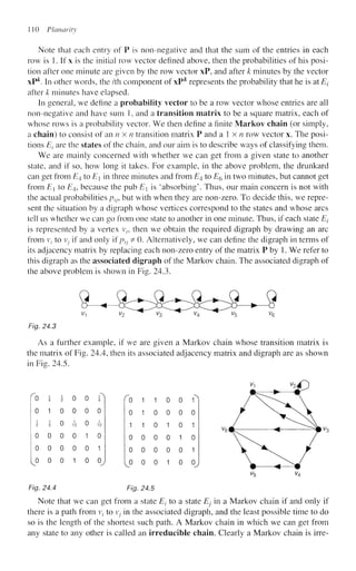 110 Planar it
Note that each entry of P is non-negative and that the sum of the entries in each
row is 1. If x is the initial row vector defined above, then the probabilities of his posi-
tion after one minute are given by the row vector xP, and after k minutes by the vector
xP^. In other words, the /th component of xP^ represents the probability that he is at Ej
after k minutes have elapsed.
In general, we define a probability vector to be a row vector whose entries are all
non-negative and have sum 1, and a transition matrix to be a square matrix, each of
whose rows is a probability vector. We then define a finite Markov chain (or simply,
a chain) to consist of im nx n transition matrix P and a l x / i row vector x. The posi-
tions El are the states of the chain, and our aim is to describe ways of classifying them.
We are mainly concerned with whether we can get from a given state to another
state, and if so, how long it takes. For example, in the above problem, the drunkard
can get from E4 to E in three minutes and from £4 to E§ in two minutes, but cannot get
from E[ to £4, because the pub E is 'absorbing'. Thus, our main concern is not with
the actual probabilities ptJ, but with when they are non-zero. To decide this, we repre-
sent the situation by a digraph whose vertices correspond to the states and whose arcs
tell us whether we can go from one state to another in one minute. Thus, if each state Ei
is represented by a vertex vt, then we obtain the required digraph by drawing an arc
from v, to Vj if and only if ptJ ^ 0. Alternatively, we can define the digraph in terms of
its adjacency matrix by replacing each non-zero entry of the matrix P by 1. We refer to
this digraph as the associated digraph of the Markov chain. The associated digraph of
the above problem is shown in Fig. 24.3.
Fig. 24.3
As a further example, if we are given a Markov chain whose transition matrix is
the matrix of Fig. 24.4, then its associated adjacency matrix and digraph are as shown
in Fig. 24.5.
0 1 0 0 0 0
i i n i n J
~
2 3 V 12 U 12
0 0 0 0 1 0
0 0 0 0 0 1
0 0 0 1 0 0
Fig. 24.4 Fig. 24.5
Note that we can get from a state Et to a state Ej in a Markov chain if and only if
there is a path from vt to v; in the associated digraph, and the least possible time to do
so is the length of the shortest such path. A Markov chain in which we can get from
any state to any other is called an irreducible chain. Clearly a Markov chain is irre-
0 1
1
0 1 0 0 0
1 1 0 1 0
0 0 0 0 1
0 0 0 0 0
A
0 0 1
0
1
0
1
0 0 0 1 0 0,
 