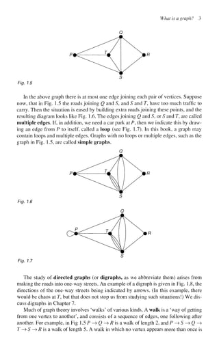 What is a graph? 3
Fig. 1.5
In the above graph there is at most one edge joining each pair of vertices. Suppose
now, that in Fig. 1.5 the roads joining Q and S, and S and T, have too much traffic to
carry. Then the situation is eased by building extra roads joining these points, and the
resulting diagram looks like Fig. 1.6. The edges joining Q and S, or S and T, are called
multiple edges. If, in addition, we need a car park at P, then we indicate this by draw-
ing an edge from P to itself, called a loop (see Fig. 1.7). In this book, a graph may
contain loops and multiple edges. Graphs with no loops or multiple edges, such as the
graph in Fig. 1.5, are called simple graphs.
Fig. 1.7
The study of directed graphs (or digraphs, as we abbreviate them) arises from
making the roads into one-way streets. An example of a digraph is given in Fig. 1.8, the
directions of the one-way streets being indicated by arrows. (In this example, there
would be chaos at T, but that does not stop us from studying such situations!) We dis-
cuss digraphs in Chapter 7.
Much of graph theory involves 'walks' of various kinds. A walk is a 'way of getting
from one vertex to another', and consists of a sequence of edges, one following after
another. For example, in Fig 1.5 P —> Q—>R is a walk of length 2, and P —
> S —
> Q —
>
T —
> S —
> R is a walk of length 5. A walk in which no vertex appears more than once is
 