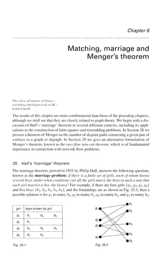 Chapter 8
Matching, marriage and
Menger's theorem
They drew all manner of things—
everything that begins with an M—.
Lewis Carroll
The results of this chapter are more combinatorial than those of the preceding chapters,
although we shall see that they are closely related to graph theory. We begin with a dis-
cussion of Hall's 'marriage' theorem in several different contexts, including its appli-
cations to the construction of latin squares and timetabling problems. In Section 28 we
present a theorem of Menger on the number of disjoint paths connecting a given pair of
vertices in a graph or digraph. In Section 29 we give an alternative formulation of
Menger's theorem, known as the max-flow min-cut theorem, which is of fundamental
importance in connection with network flow problems.
25 Hall's 'marriage' theorem
The marriage theorem, proved in 1935 by Philip Hall, answers the following question,
known as the marriage problem: if there is a finite set of girls, each of whom knows
several hoys, under what conditions can all the girls marry the boys in such a way that
each girl marries a hoy she knows? For example, if there are four girls {g,g2, £3, £4}
and five boys {b, b2, ^3, ^4, ^5}, and the friendships are as shown in Fig. 25.1, then a
possible solution is for gj to marry /?4, g2 to marry b, #3 to marry fr3, and g4 to marry &2-
girl
9i
9z
93
9A
boys known by girl
b^ b4 b5
b,
b2 b3 b4
b2 b4
Fig. 25,1
 