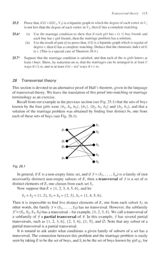 Transversal theory 115
25.5 Prove that, if G = G(Vh V2) is a bipartite graph in which the degree of each vertex in Vx
is not less than the degree of each vertex in V2, then G has a complete matching.
25.6* (i) Use the marriage condition to show that if each girl has r (> 1) boy friends and
each boy has r girl friends, then the marriage problem has a solution.
(ii) Use the result of part (i) to prove that, if G is a bipartite graph which is regular of
degree r, then G has a complete matching. Deduce that the chromatic index of G
is r. (This is a special case of Theorem 20.4.)
25.7* Suppose that the marriage condition is satisfied, and that each of the m girls knows at
least t boys. Show, by induction on m, that the marriages can be arranged in at least t
ways ift<m, and in at least tl/(t- m) ways if t > m.
26 Transversal theory
This section is devoted to an alternative proof of Hall's theorem, given in the language
of transversal theory. We leave the translation of this proof into matching or marriage
terminology as an exercise.
Recall from our example in the previous section (see Fig. 25.1) that the sets of boys
known by the four girls were {bi, b4, /?5}, {b}, {bj, ^3, ^4} and {b2, b4], and that a
solution of the marriage problem was obtained by finding four distinct bs, one from
each of these sets of boys (see Fig. 26.1).
Fig. 26.1
In general, if £ is a non-empty finite set, and if f = (Sh . . . , Sm) is a family of (not
necessarily distinct) non-empty subsets of E, then a transversal of f is a set of m
distinct elements of E, one chosen from each set Sr
Now suppose that E= {1, 2, 3, 4, 5, 6}, and let
SX = S2= {1,2},53 = 5 4 = { 2 , 3 } , 5 5 = {1,4,5,6}.
Then it is impossible to find five distinct elements of E, one from each subset Sf, in
other words, the family f= (S, . . . , S$) has no transversal. However, the subfamily
J'= (Si, S2, S3, S5) has a transversal - for example, {1, 2, 3, 4}. We call a transversal of
a subfamily of ^Fa partial transversal of f. In this example, f has several partial
transversals, such as {1, 2, 3, 6}, {2, 3, 6}, {1,5}, and 0 . Note that any subset of a
partial transversal is a partial transversal.
It is natural to ask under what conditions a given family of subsets of a set has a
transversal. The connection between this problem and the marriage problem is easily
seen by taking E to be the set of boys, and S( to be the set of boys known by girl gh for
 