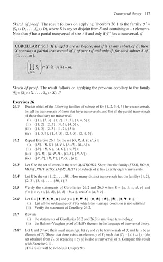 TransversaI theory 111
Sketch of proof. The result follows on applying Theorem 26.1 to the family J' =
(Si u D,..., Sm u D), where D is any set disjoint from E and containing m -1 elements.
Note that Jhas a partial transversal of size t if and only if ff
has a transversal. //
COROLLARY 26.3. If E a%d fare as before, and ifX is any subset ofE, then
X contains a partial transversal of fofsize t if and only if, for each subset A of
{ l , . . . , / w } ,
( 
rX>A+t~m.
u
Sketch of proof. The result follows on applying the previous corollary to the family
fx=(SlnX,...,SmnX)J/
Exercises 26
26.1s
Decide which of the following families of subsets of E- {1, 2, 3,4, 5 j have transversals,
list all the transversals of those that have transversals, and list all the partial transversals
of those that have no transversal:
(i) ({1},{2,3}, {1,2}, {1,3}, {1,4,5});
(ii) ({1,2}, {2,3}, {4,5}, {4,5});
(hi) ({1,3}, {2,3}, {1,2}, {3});
(iv) ({1,3,4},{1,4,5},{2,3,5},{2,4,5}).
26.2 Repeat Exercise 26.1 for the set G,R, A,P,H,S}
(i) ({R},{R,G} {A,P},{A,H},{R,A});
(ii) ({/?}, {R,G},{A,G},{A,R});
(hi) ({G,/?}, {/?,/>,//}, {G,S}, {/?,//});
(iv) ({R,P},{R,P}AR,G}AR}).
26.3s
Let E be the set of letters in the word MATROIDS. Show that the family (STAR, ROAD,
MOAT, RIOT, RIDS, DAMS, MIST) of subsets of E has exactly eight transversals.
26.4s
Let E be the set {1, 2,. . . , 50}. How many distinct transversals has the family ({1,2},
{2,3}, {3,4},..., {50, 1})?
26.5 Verify the statements of Corollaries 26.2 and 26.3 when E = {a, b, c, d, e] and
f=({a, c, e}, {b,d}, {b,d}, {b, d}), andX = {a, b,c}.
26.6s
Let£= {•, ¥ , * , * , * } and J = ({•, V, #}, {*,*}. {*}, {*}, {•,¥,*}).
(i) List all the subfamilies of ^Tfor which the marriage condition is not satisfied.
(ii) Verify the statement of Corollary 26.2.
26.7 Rewrite
(i) the statements of Corollaries 26.2 and 26.3 in marriage terminology;
(ii) the Halmos-Vaughan proof of Hall's theorem in the language of transversal theory.
26.8* Let E and ^Thave their usual meanings, let T and T^ be transversals of J, and let x be an
element of T. Show that there exists an element y of T2 such that (T - {x}) u {y} (the
set obtained from T on replacing x by y) is also a transversal of(
J. Compare this result
with Exercise 9.11.
(This result will be needed in Chapter 9.)
 