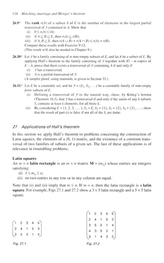 118 Matching, marriage and Menger's theorem
26.9* The rank r(A) of a subset A of is is the number of elements in the largest partial
transversal of J contained in A. Show that
(i) 0 < r(A) < IAI;
(ii) if A c B c E, then r(A) c r(B);
(iii) if A, B c E, then r(A u 5 ) + r(A nfi)< r(A) + r(5).
Compare these results with Exercise 9.12.
(This result will also be needed in Chapter 9.)
26.10* Let Jbe a family consisting of m non-empty subsets of E, and let A be a subset of E. By
applying Hall's theorem to the family consisting of J together with E - m copies of
E -A, prove that there exists a transversal of ^containing A if and only if
(i) J has a transversal;
(ii) A is a partial transversal of f.
(A simpler proof, using matroids, is given in Section 33.)
26.11* Let is be a countable set, and let f-
finite subsets of E.
(Si, 5*2, . . .) be a countable family of non-empty
(i) Defining a transversal of J i n the natural way, show, by Konig's lemma
(Theorem 16.3), that Jhas a transversal if and only if the union of any k subsets
St contains at least k elements, for all finite k.
(ii) By considering E = {1, 2, 3,. . . }, Sx = E, S2 = {1}, S3 = {2}, S4 = {3},. . ., show
that the result of part (i) is false if not all of the St are finite.
27 Applications of Halt's theorem
In this section we apply Hall's theorem to problems concerning the construction of
Latin squares, the elements of a (0, l)-matrix, and the existence of a common trans-
versal of two families of subsets of a given set. The last of these applications is of
relevance in timetabling problems.
Latin squares
An m x n latin rectangle is an m x n matrix M = (w^) whose entries are integers
satisfying;
(0 1 < ml} < n
(ii) no two entries in any row or in any column are equal.
Note that (i) and (ii) imply that m < n. If m = n, then the latin rectangle is a latin
square. For example, Figs 27.1 and 27.2 show a 3 x 5 latin rectangle and a 5 x 5 latin
square.
' 1 2 3
2 4 1
^2 5 2
Fig. 27.1
4 5
5 3
1 4
Fig. 27.2
 