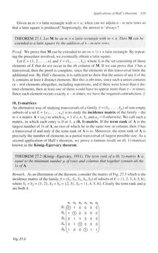 Applications of Hall's theorum 119
Given an m x n latin rectangle with m < n, when can we adjoin n-m new rows so
that a latin square is produced? Surprisingly, the answer is 'always'!
THEOREM 27.1. Let M be an m x n latin rectangle with m < n. Then M can he
extended to a latin square by the addition ofn - m new rows.
Proof. We prove that M can be extended to an (m + 1) x n latin rectangle. By repeat-
ing the procedure involved, we eventually obtain a latin square.
Let E = {1, 2, . . . , n) and J- (S, . . . , Sn), where St is the set consisting of those
elements of E that do not occur in the z'th column of M. If we can prove that (
J has a
transversal, then the proof is complete, since the elements in this transversal form the
additional row. By Hall's theorem, it is sufficient to show that the union of any k of the
Sj contains at least k distinct elements. But this is obvious, since such a union contains
(n - m)k elements altogether, including repetitions, and if there were fewer than k dis-
tinct elements, then at least one of them would have to appear more than n-m times.
Since each element occurs exactly n - m times, we have the required contradiction. //
(0, l)-matrkes
An alternative way of studying transversals of a family ?= {Sh .. . , Sm) of non-empty
subsets of a set E = {e1? . . . , en) is to study the incidence matrix of the family - the
m x n matrix A = (azy) in which a^ = 1 if e} e Sl9 and atj - 0 otherwise. We call such a
matrix, in which each entry is 0 or 1, a (0, l)-matrix. If the term rank of A is the
largest number of Is of A, no two of which lie in the same row or column, then Jhas
a transversal if and only if the term rank of A is m. Moreover, the term rank of A is
precisely the number of elements in a partial transversal of largest possible size. As a
second application of Hall's theorem, we prove a famous result on (0, l)-matrices
known as the Konig-Egervary theorem.
THEOREM 27.2 (Konig-Egervary, 1931). The term rank of a (0, )-matrix A is
equal to the minimum number JU of rows and columns that together contain all the
IsofK.
Remark. As an illustration of the theorem, consider the matrix of Fig. 273 which is the
incidence matrix of the family f- (S, S2, S3, S4, S5) of subsets of E = {1, 2, 3, 4, 5, 6},
where St = S2 = {1, 2}, S3 = S4= {2, 3}, S5 = {1,4, 5, 6}. Clearly the term rank and u
are both 4.
s,
s2
S3
s4
s5
e
r®
1
0
0
J
e2 e3 e4
1 0 0
© 0 0
1 1 0
1 © 0
0 0 ©
%
0
0
0
0
1
%
°1
0
0
0
I
Fig. 27.3
 