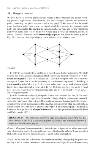 122 Matching, marriage and Mengefs theorem
28 Menger's theorem
We now discuss a theorem that is closely related to Hall's theorem and has far-reach-
ing practical applications. This theorem, due to K. Menger, concerns the number of
paths connecting two given vertices v and w in a graph G. We may ask for the maxi-
mum number of paths from v to w, no two of which have an edge in common - such
paths are called edge-disjoint paths. Alternatively, we may ask for the maximum
number of paths from v to w, no two of which have a vertex in common, except, of
course, v and w - these are called vertex-disjoint paths. For example, in the graph of
Fig. 28.1, there are four edge-disjoint paths and two vertex-disjoint ones.
Fig. 28.1
In order to investigate these problems, we need some further definitions. We shall
assume that G is a connected graph and that v and w are distinct vertices of G. A vw-
disconnecting set of G is a set E of edges of G such that each path from v to w includes
an edge of E; note that a vw-disconnecting set is a disconnecting set of G. Similarly, a
vw-separating set of G is a set S of vertices, other than v or w, such that each path
from v to w passes through a vertex of S. In Fig. 28.1, the sets E = {ps, qs, ty, tz] and
E2= {uw, xw, yw, zw} are vw-disconnecting sets, and Vi = {$, t] and V2 = {p, q,y,z]
are vw-separating sets.
In order to count the edge-disjoint paths from v to w, we note first that, if E is a vw-
disconnecting set with k edges, then the number of edge-disjoint paths cannot exceed k,
since otherwise some edge in E would be included in more than one path. If E is a vw-
disconnecting set of minimum possible size, then the number of edge-disjoint paths is
actually equal to /c, and there is exactly one edge of E in each such path. This result is
known as the edge form of Menger's theorem; it was first proved in this form by Ford
and Fuikerson in 1955.
THEOREM 28.1. The maximum number of edge-disjoint paths connecting two dis-
tinct vertices v and w of a connected graph is equal to the minimum number of
edges in a vw-disconnecting set.
Remark. Our proof is non-constructive, in that it does not provide us with a systematic
way of obtaining k edge-disjoint paths, or even of finding the value of k. An algorithm
that can be used to solve these problems is given in the next section.
Proof As we have just pointed out, the maximum number of edge-disjoint paths con-
necting v and w cannot exceed the minimum number of edges in a vw-disconnecting
 