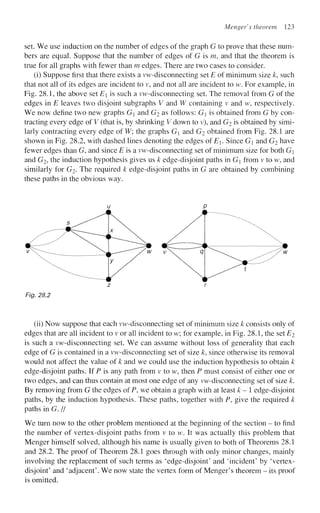 Menger's theorem 123
set. We use induction on the number of edges of the graph G to prove that these num-
bers are equal. Suppose that the number of edges of G is m, and that the theorem is
true for all graphs with fewer than m edges. There are two cases to consider.
(i) Suppose first that there exists a vw-disconnecting set E of minimum size k, such
that not all of its edges are incident to v, and not all are incident to w. For example, in
Fig. 28.1, the above set E is such a vw-disconnecting set. The removal from G of the
edges in E leaves two disjoint subgraphs V and W containing v and w, respectively.
We now define two new graphs G and G2 as follows: G is obtained from G by con-
tracting every edge of V (that is, by shrinking V down to v), and G2 is obtained by simi-
larly contracting every edge of W; the graphs G and G2 obtained from Fig. 28.1 are
shown in Fig. 28.2, with dashed lines denoting the edges oiE. Since G and G2 have
fewer edges than G, and since E is a vw-disconnecting set of minimum size for both G
and G2, the induction hypothesis gives us k edge-disjoint paths in G from v to w, and
similarly for G2. The required k edge-disjoint paths in G are obtained by combining
these paths in the obvious way.
Fig. 28.2
(ii) Now suppose that each vw-disconnecting set of minimum size k consists only of
edges that are all incident to v or all incident to w; for example, in Fig. 28.1, the set E2
is such a vw-disconnecting set. We can assume without loss of generality that each
edge of G is contained in a vw-disconnecting set of size k, since otherwise its removal
would not affect the value of k and we could use the induction hypothesis to obtain k
edge-disjoint paths. If P is any path from v to w, then P must consist of either one or
two edges, and can thus contain at most one edge of any vw-disconnecting set of size k.
By removing from G the edges of P, we obtain a graph with at least k- edge-disjoint
paths, by the induction hypothesis. These paths, together with P, give the required k
paths in G. //
We turn now to the other problem mentioned at the beginning of the section - to find
the number of vertex-disjoint paths from v to w. It was actually this problem that
Menger himself solved, although his name is usually given to both of Theorems 28.1
and 28.2. The proof of Theorem 28.1 goes through with only minor changes, mainly
involving the replacement of such terms as 'edge-disjoint' and 'incident' by 'vertex-
disjoint' and 'adjacent'. We now state the vertex form of Menger's theorem - its proof
is omitted.
 