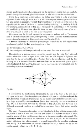 Network flows 127
depicts an electrical network, we may ask for the maximum current that can safely be
passed through the network, given the currents at which individual wires burn out.
Using these examples as motivation, we define a network N to be a weighted
digraph - that is, a digraph to each arc a of which is assigned a non-negative real num-
ber f(a) called its capacity. The out-degree outdeg(x) of a vertex x is the sum of the
capacities of the arcs of the form xz, and the in-degree indeg(x) is similarly defined.
For example, in the network of Fig. 29.1, outdeg(v) = 8 and indeg(x) = 10. Note that
the handshaking dilemma now takes the form: the sum of the out-degrees of the ver-
tices of a network is equal to the sum of the in-degrees.
We assume that the digraph has exactly one source v and one sink w. The general
case of several sources and sinks, corresponding to more than one manufacturer and
market, is easily reduced to this special case (see Exercise 29.5).
A flow in a network is a function cp that assigns to each arc a a non-negative real
number cp(a), called the flow in a, in such a way that
(i) for each arc a, (p(a) < |/(<z);
(ii) the out-degree and in-degree of each vertex, other than v or w, are equal.
Thus, the flow in any arc cannot exceed its capacity and the 'total flow' into each
vertex, other than v or w, is equal to the 'total flow' out of it. Figure 29.2 gives a pos-
sible flow for the network of Fig. 29.1. Another flow is the zero flow in which the flow
in every arc is 0; any other flow is a non-zero flow. An arc a for which cp(<z) = f(a) is
called saturated. In Fig. 29.2, the arcs vz, xz, yz, xw and zw are saturated, and the
remaining arcs are unsaturated.
Fig. 29.2
It follows from the handshaking dilemma that the sum of the flows in the arcs out of
v is equal to the sum of the flows in the arcs into w; this sum is called the value of the
flow. Prompted by our earlier examples, we are mainly interested in flows whose value
is as large as possible - the maximum flows. You can easily check that the flow of
Fig. 29.2 is a maximum flow for the network of Fig. 29.1, and that its value is 6.
Although a network can have several different maximum flows, their values must be
equal.
The study of maximum flows in a network is closely tied up with the concept of a
cut, which is a set A of arcs such that each path from v to w includes an arc in A. Thus,
a cut in a network is a vw-disconnecting set in the corresponding digraph D. The
capacity of a cut is the sum of the capacities of the arcs in the cut. We are concerned
mainly with those cuts whose capacity is as small as possible, the so-called minimum
cuts. In Fig. 29.3, a minimum cut consists of the arcs vz, xz, yz and xw, but not the arc
zx; the capacity of this cut is 2 + 2 + 2 = 6.
 