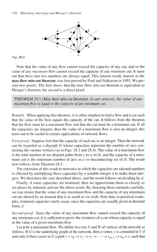 128 Matching, marriage and Menger's theorem
Fig, 29.3
Note that the value of any flow cannot exceed the capacity of any cut, and so the
value of any maximum flow cannot exceed the capacity of any minimum cut. It turns
out that these last two numbers are always equal. This famous result, known as the
max-flow min-cut theorem, was first proved by Ford and Fulkerson in 1955. We pre-
sent two proofs. The first shows that the max-flow min-cut theorem is equivalent to
Menger's theorem; the second is a direct proof.
THEOREM 29.1 (Max-flow min-cut theorem). In any network, the value of any
maximum flow is equal to the capacity of any minimum cut.
Remark. When applying this theorem, it is often simplest to find a flow and a cut such
that the value of the flow equals the capacity of the cut. It follows from the theorem
that the flow must be a maximum flow and that the cut must be a minimum cut. If all
the capacities are integers, then the value of a maximum flow is also an integer; this
turns out to be useful in certain applications of network flows.
First proof. Suppose first that the capacity of each arc is an integer. Then the network
can be regarded as a digraph D whose capacities represent the number of arcs con-
necting the various vertices (as in Figs. 28.3 and 28.4). The value of a maximum flow
is the total number of arc-disjoint paths from v to w in D, and the capacity of a mini-
mum cut is the minimum number of arcs in a vw-disconnecting set of D. The result
now follows from Theorem 28.5.
The extension of this result to networks in which the capacities are rational numbers
is effected by multiplying these capacities by a suitable integer d to make them inte-
gers. We then have the case described above, and the result follows on dividing by d.
Finally, if some capacities are irrational, then we approximate them as closely as
we please by rationals and use the above result. By choosing these rationals carefully,
we can ensure that the value of any maximum flow and the capacity of any minimum
cut are altered by an amount that is as small as we wish. Note that, in practical exam-
ples, irrational capacities rarely occur, since the capacities are usually given in decimal
form. //
Second proof Since the value of any maximum flow cannot exceed the capacity of
any minimum cut, it is sufficient to prove the existence of a cut whose capacity is equal
to the value of a given maximum flow.
Let q
> be a maximum flow. We define two sets V and W of vertices of the network as
follows. If G is the underlying graph of the network, then a vertex z is contained in V if
and only if there exists in G a path v = VQ —
> v^ —
> V
2 —>•••—> vm__ —
> vm = z, such that
 
