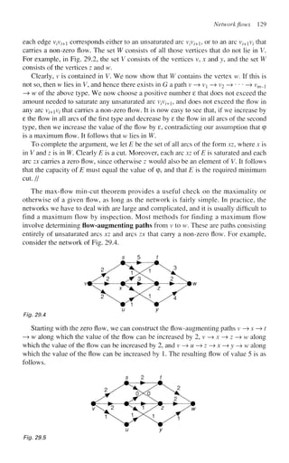 Network flows 129
each edge v/v^+1 corresponds either to an unsaturated arc vfv/+1, or to an arc vz+1v/ that
carries a non-zero flow. The set W consists of all those vertices that do not lie in V.
For example, in Fig. 29.2, the set V consists of the vertices v, x and y, and the set W
consists of the vertices z and w.
Clearly, v is contained in V. We now show that W contains the vertex w. If this is
not so, then w lies in V, and hence there exists in G a path v —
» v —> v2 —
» • • • —
> vm_i
—
> w of the above type. We now choose a positive number 8 that does not exceed the
amount needed to saturate any unsaturated arc V/V/+1, and does not exceed the flow in
any arc V;+iV; that carries a non-zero flow. It is now easy to see that, if we increase by
8 the flow in all arcs of the first type and decrease by 8 the flow in all arcs of the second
type, then we increase the value of the flow by 8, contradicting our assumption that (p
is a maximum flow. It follows that w lies in W.
To complete the argument, we let E be the set of all arcs of the form xz, where x is
in V and z is in W. Clearly E is a cut. Moreover, each arc xz of E is saturated and each
arc zx carries a zero flow, since otherwise z would also be an element of V. It follows
that the capacity of E must equal the value of q>, and that E is the required minimum
cut. //
The max-flow min-cut theorem provides a useful check on the maximality or
otherwise of a given flow, as long as the network is fairly simple. In practice, the
networks we have to deal with are large and complicated, and it is usually difficult to
find a maximum flow by inspection. Most methods for finding a maximum flow
involve determining flow-augmenting paths from v to w. These are paths consisting
entirely of unsaturated arcs xz and arcs zx that carry a non-zero flow. For example,
consider the network of Fig. 29.4.
u y
Fig. 29.4
Starting with the zero flow, we can construct the flow-augmenting paths v —
» s —»t
—
> w along which the value of the flow can be increased by2,v—>x—>z—>w along
which the value of the flow can be increased by 2, and v—»w—>z—>x—>y—>w along
which the value of the flow can be increased by 1. The resulting flow of value 5 is as
follows.
u y
Fig. 29.5
 