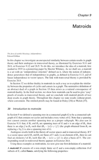 Chapter 9
Matroids
The first of earthly blessings, independence.
Edward Gibbon
In this chapter we investigate an unexpected similarity between certain results in graph
theory and their analogues in transversal theory, as illustrated by Exercises 9.11 and
26.8, or Exercises 9.12 and 26.9. To do this, we introduce the idea of a matroid, first
studied in 1935 in a pioneering paper by Hassler Whitney. As we shall see, a matroid
is a set with an 'independence structure' defined on it, where the notion of indepen-
dence generalizes that of independence in graphs, as defined in Exercise 5.13, and of
linear independence in vector spaces. The link with transversal theory is provided by
Exercise 26.8.
In Section 32 we define duality in matroids in such a way as to explain the similar-
ity between the properties of cycles and cutsets in a graph. The unintuitive definition of
an abstract dual of a graph in Section 15 then arises as a natural consequence of
matroid duality. In the final section, we show how matroids can be used to give 'easy'
proofs of results in transversal theory, and we conclude with matroid proofs of two
deep results in graph theory. Throughout this chapter we state results without proof,
where convenient. The omitted proofs may be found in Oxley [34] or Welsh [37].
30 Introduction to matroids
In Section 9 we defined a spanning tree in a connected graph G to be a connected sub-
graph of G that contains no cycles and includes every vertex of G. Note that a spanning
tree cannot contain another spanning tree as a proper subgraph. We also saw in
Exercise 9.11 that, if B and B2 are spanning trees of G and e is an edge of B, then
there is an edge fin B2 such that (B - {e}) u {/} (the graph obtained from B on
replacing e by/) is also a spanning tree of G.
Analogous results hold in the theory of vector spaces and in transversal theory. If V
is a vector space and if B and B2 are bases of V and e is an element ofBh then we can
find an element/of B2 such that (B — {e}) u {/} is also a basis of V. The cor-
responding result in transversal theory appears in Exercise 26.8.
Using these examples as motivation, we now give our first definition of a matroid.
A matroid M consists of a non-empty finite set E and a non-empty collection *B of
subsets of E, called bases, satisfying the following properties:
 