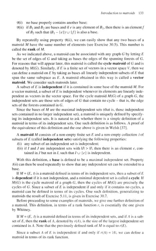 Introduction to matroids 133
<B(i) no base properly contains another base;
'B(ii) if i?j and Z?2
a r e
bases and if e is any element ofBi, then there is an element/
of B2 such that (Bi - {e}) u {/} is also a base.
By repeatedly using property 'B(ii), we can easily show that any two bases of a
matroid M have the same number of elements (see Exercise 30.5). This number is
called the rank of M.
As we indicated above, a matroid can be associated with any graph G by letting E
be the set of edges of G and taking as bases the edges of the spanning forests of G.
For reasons that will appear later, this matroid is called the cycle matroid of G and is
denoted by M(G). Similarly, if £ is a finite set of vectors in a vector space V, then we
can define a matroid on E by taking as bases all linearly independent subsets of E that
span the same subspace as E. A matroid obtained in this way is called a vector
matroid. We consider such matroids later.
A subset of E is independent if it is contained in some base of the matroid M. For
a vector matroid, a subset of E is independent whenever its elements are linearly inde-
pendent as vectors in the vector space. For the cycle matroid M(G) of a graph G, the
independent sets are those sets of edges of G that contain no cycle - that is, the edge
sets of the forests contained in G.
Since the bases of M are the maximal independent sets (that is, those independent
sets contained in no larger independent set), a matroid is uniquely defined by specify-
ing its independent sets. It is natural to ask whether there is a simple definition of a
matroid in terms of its independent sets. One such definition is as follows. A proof of
the equivalence of this definition and the one above is given in Welsh [37].
A matroid M consists of a non-empty finite set E and a non-empty collection / of
subsets of E (called independent sets) satisfying the following properties:
I(i) any subset of an independent set is independent;
/(ii) if / and / are independent sets with l/l > l/l, then there is an element e, con-
tained in / but not in /, such that / u {e} is independent.
With this definition, a base is defined to be a maximal independent set. Property
/(ii) can then be used repeatedly to show that any independent set can be extended to a
base.
If M = (E, i) is a matroid defined in terms of its independent sets, then a subset of E
is dependent if it is not independent, and a minimal dependent set is called a cycle. If
M(G) is the cycle matroid of a graph G, then the cycles of M(G) are precisely the
cycles of G. Since a subset of E is independent if and only if it contains no cycles, a
matroid can be defined in terms of its cycles. One such definition, generalizing to
matroids the result of Exercise 5.11, is given in Exercise 30.7.
Before proceeding to some examples of matroids, we give one further definition of
a matroid. This definition, in terms of a rank function r, is essentially the one given
by Whitney.
If M = (E, I) is a matroid defined in terms of its independent sets, and if A is a sub-
set of E, then the rank of A, denoted by r(A), is the size of the largest independent set
contained in A. Note that the previously defined rank of M is equal to r(E).
Since a subset A of E is independent if and only if r(A) = IAI, we can define a
matroid in terms of its rank function.
 