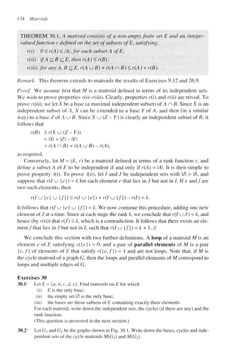 134 Matroids
THEOREM 30.1. A matroid consists of a non-empty finite set E and an integer-
valued function r defined on the set of subsets ofE, satisfying:
r(i) 0 < r(A) < /A/, for each subset A of E;
r(ii) if A czBczE, then r(A) < r(B) ;
r(iii) for any A,BczE, r(A u B) + r(A nB)< r(A) + r(B).
Remark. This theorem extends to matroids the results of Exercises 9.12 and 26.9.
Proof We assume first that M is a matroid defined in terms of its independent sets.
We wish to prove properties r(i)-r(iii). Clearly, properties r(i) and r(ii) are trivial. To
prove r(iii), we let X be a base (a maximal independent subset) of An B. Since X is an
independent subset of A, X can be extended to a base Y of A, and then (in a similar
way) to a base ZofAuB. Since X u (Z - Y) is clearly an independent subset of B, it
follows that
r(B) >r(Xu(Z~Y))
= X + IZI - Y
= r(A nB) + r(A u B) - r(A),
as required.
Conversely, let M = (E, r) be a matroid defined in terms of a rank function r, and
define a subset A of E to be independent if and only if r(A) = A. It is then simple to
prove property /(i). To prove /(ii), let / and J be independent sets with l/l > l/l, and
suppose that r(I u {e}) = k for each element e that lies in / but not in /. If e and/are
two such elements, then
r(I u {e} u {/}) < r(I u {e}) + r(I u {/}) - r(I) = k.
It follows that r(I u {e} u {f}) = k. We now continue this procedure, adding one new
element of / at a time. Since at each stage the rank k, we conclude that r(I u / ) = A:, and
hence (by r(ii)) that r(J) < k, which is a contradiction. It follows that there exists an ele-
ment/that lies in / but not in /, such that r(I u {/}) = k + 1. //
We conclude this section with two further definitions. A loop of a matroid M is an
element e of E satisfying r({e}) = 0, and a pair of parallel elements of M is a pair
{e,f} of elements of E that satisfy r({e,f}) - 1 and are not loops. Note that, if M is
the cycle matroid of a graph G, then the loops and parallel elements of M correspond to
loops and multiple edges of G.
Exercises 30
30.1s
Let E = {a, b, c, d, e}. Find matroids on E for which
(i) E is the only base;
(ii) the empty set 0 is the only base;
(iii) the bases are those subsets of £ containing exactly three elements.
For each matroid, write down the independent sets, the cycles (if there are any) and the
rank function.
(This question is answered in the next section.)
30.2s
Let G and G2 be the graphs shown in Fig. 30.1. Write down the bases, cycles and inde-
pendent sets of the cycle matroids M(G) and M(G2).
 