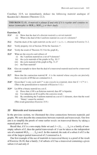 Matroids and transversals 143
Corollary 32.9, we immediately deduce the following matroid analogue of
Kuratowski's theorem (Theorem 12.2).
THEOREM 32.10. A matroid is planar if and only if it is regular and contains no
minor isomorphic to M(K$), M(Kx?>) or their duals.
Exercises 32
32.1s
(i) Show that the dual of a discrete matroid is a trivial matroid.
(ii) What is the dual of the ^-uniform matroid on a set of n elements?
32.2 Find the duals of the eight matroids on the set E = {a, h, c }, obtained in Exercise 31.2.
32.3 Verify property r(ii) of Section 30 for the function r*.
32.4s
Verify the result of Theorem 32.3 for the graph K3.
32.5s
What are the cocycles and cobases of
(i) the 3-uniform matroid on a set of 9 elements?
(ii) the cycle matroids of the graphs in Fig. 30.1?
(iii) the cycle matroid of the graph in Fig. 31.2?
(iv) the Fano matroid?
32.6 Give an example to show that the dual of a transversal matroid need not be a transversal
matroid.
32.7 Show that the contraction matroid M . A is the matroid whose cocycles are precisely
those cocycles of M that are contained in A.
32.8* Given that C is any cycle and C* is any cocycle in a matroid, show that C n C*l ^ 1.
(This is the generalization to matroids of Exercise 5.12.)
32.9* Let M be a binary matroid on a set E.
(i) Prove that, if M is an Eulerian matroid, then M* is bipartite,
(ii) Use induction on E to pr6ve the converse result,
(iii) By considering the 5-uniform matroid on a set of 11 elements, show that the word
'binary' cannot be omitted.
(This result generalizes Exercise 15.9.)
33 Matroids and transversals
In the previous section, we illustrated the close connections between matroids and
graphs. We now describe the connections between matroids and transversals. Our first
aim is to simplify the proofs of some earlier results on transversal theory by taking a
matroid point of view.
Recall that, if E is a non-empty finite set and f= (S, . . . , Sm) is a family of non-
empty subsets of E, then the partial transversals of ^Fcan be taken as the independent
sets of a matroid M(S,..., Sm) on E. In this matroid, the rank of a subset A of E is the
size of the largest partial transversal of J contained in A.
Our first example of the use of matroids in transversal theory is a proof of the result
of Exercise 26.10, that a family ^Tof subsets of E has a transversal containing a given
subset A if and only if
 