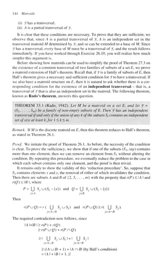 144 Matroids
(i) ^Fhas a transversal;
(li) A is a partial transversal of J.
It is clear that these conditions are necessary. To prove that they are sufficient, we
observe that, since A is a partial transversal of jF, A is an independent set in the
transversal matroid M determined by ^F, and so can be extended to a base of M. Since
^Fhas a transversal, every base of M must be a transversal of % and the result follows
immediately. If you have worked through Exercise 26.10, you will realize how much
simpler this argument is.
Before showing how matroids can be used to simplify the proof of Theorem 27.3 on
the existence of a common transversal of two families of subsets of a set E, we prove
a matroid extension of Hall's theorem. Recall that, if f is a family of subsets ofE, then
Hall's theorem gives a necessary and sufficient condition for J to have a transversal. If
we also have a matroid structure on E, then it is natural to ask whether there is a cor-
responding condition for the existence of an independent transversal - that is, a
transversal of JThat is also an independent set in the matroid. The following theorem,
known as Rado's theorem, answers this question.
THEOREM 33.1 (Rado, 1942). Let M be a matroid on a set Et and let 7 =
(S, . . . , Sm) be a family of non-empty subsets of E. Then f has an independent
transversal if and only if the union of any k of the subsets 5/ contains an independent
set of size at least k,for 1 <k<m.
Remark. If M is the discrete matroid on E, then this theorem reduces to Hall's theorem,
as stated in Theorem 26.1.
Proof We imitate the proof of Theorem 26.1. As before, the necessity of the condition
is clear. To prove the sufficiency, we show that if one of the subsets (S9 say) contains
more than one element, then we can remove an element from S without altering the
condition. By repeating this procedure, we eventually reduce the problem to the case in
which each subset contains only one element, and the proof is then trivial.
It remains only to show the validity of this 'reduction procedure'. So, suppose that
S contains elements x and y, the removal of either of which invalidates the condition.
Then there are subsets A and B of {2, 3, . . . , m} with the property that r(P) < IA I and
r(Q)<B, where
P = U SfUiS.-ix}) and Q= {] ^ u ^ - j y } )
jeA jeB
Then
r(PuQ) = r( U SJKJS{) and r(PuQ)>r( [j Sj).
jeAuB jeAnB
The required contradiction now follows, since
A MB I >r(P) + r(Q)
>r(PKjQ) + r(PnQ)
>i U S / U ^ I + I U Sj
/GAUB jeAnB
> (A u B + 1) + A n B (by Hall's condition)
= IAI + I£I + 1.//
 