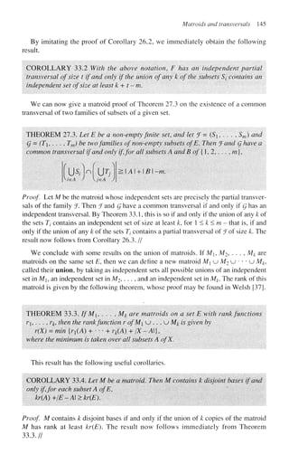 Matroids and transversals 145
By imitating the proof of Corollary 26.2, we immediately obtain the following
result.
COROLLARY 33.2 With the above notation, F has an independent partial
transversal of size t if and only if the union of any k of the subsets 5/ contains an
independent set of size at least k + t-m.
We can now give a matroid proof of Theorem 27.3 on the existence of a common
transversal of two families of subsets of a given set.
THEOREM 27.3. Let E be a non-empty finite set, and let !f=(S,..., Sw) and
g = (T, . . . , Tm) be two families of non-empty subsets of E. Then J and Q have a
common transversal if and only if, for all subsets A and B of {1, 2, ...,/??},
US/Wur/ :.A + B -m.
Proof Let M be the matroid whose independent sets are precisely the partial transver-
sals of the family f. Then ^Fand Q have a common transversal if and only if Q has an
independent transversal. By Theorem 33.1, this is so if and only if the union of any k of
the sets Tt contains an independent set of size at least k, for 1 < k < m - that is, if and
only if the union of any k of the sets Tj contains a partial transversal of ^Fof size k. The
result now follows from Corollary 26.3. //
We conclude with some results on the union of matroids. If Mi, M2, . . . , Mk are
matroids on the same set E, then we can define a new matroid M u M2 u • • • u M#,
called their union, by taking as independent sets all possible unions of an independent
set in Mi, an independent set in M2 ,..., and an independent set in Mk. The rank of this
matroid is given by the following theorem, whose proof may be found in Welsh [37].
THEOREM 33.3. If'M. . . . , Mj, are matroids on a set E with rank functions
/*!,..., ;-£, then the rankfunction r of M u .. . u Mk is given by
r(X) = min {r{(A) + • • • + rk(A) + /X-A}t
where the minimum is taken over all subsets A ofX.
This result has the following useful corollaries.
COROLLARY 33.4. Let M be a matroid. Then M contains k disjoint bases if and
only if for each subset A ofE,
kr(A)+/E-A>kr(E).
Proof M contains k disjoint bases if and only if the union of k copies of the matroid
M has rank at least kr(E). The result now follows immediately from Theorem
33.3.//
 