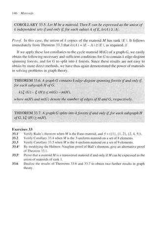 146 Matroids
COROLLARY 33.5. Let M be a matroid. Then E can be expressed as the union of
k independent sets if and only if, for each subset A ofE, kr(A) > /A/.
Proof In this case, the union of k copies of the matroid M has rank E.lt follows
immediately from Theorem 33.3 that kr(A) + E - A I > E I, as required. //
If we apply these last corollaries to the cycle matroid M(G) of a graph G, we easily
obtain the following necessary and sufficient conditions for G to contain k edge-disjoint
spanning forests, and for G to split into k forests. Since these results are not easy to
obtain by more direct methods, we have thus again demonstrated the power of matroids
in solving problems in graph theory.
THEOREM 33.6. A graph G contains k edge-disjoint spanning forests if and only if,
for each subgraph H ofG,
k(£ (G) - £ (//)) < m(G) - m(H
where m(H) and m(G) denote the number of edges ofH and G, respectively.
THEOREM 33.7. A graph G splits into kforests if and only if,for each subgraph H
ofG,k£(H)>m{H). '
Exercises 33
33.1s
Verify Rado's theorem when M is the Fano matroid, and f= ({1}, {1, 2}, {2, 4, 5}).
33.2 Verify Corollary 33.4 when M is the 3-uniform matroid on a set of 8 elements.
33.3 Verify Corollary 33.5 when M is the 4-uniform matroid on a set of 9 elements.
33.4* By modifying the Halmos-Vaughan proof of Hall's theorem, give an alternative proof
of Theorem 33.1.
33.5s
Prove that a matroid M is a transversal matroid if and only if M can be expressed as the
union of matroids of rank 1.
33.6 Dualize the results of Theorems 33.6 and 33.7 to obtain two further results in graph
theory.
 