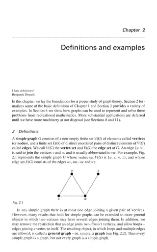 Chapter 2
Definitions and examples
/ hate definitions!
Benjamin Disraeli
In this chapter, we lay the foundations for a proper study of graph theory. Section 2 for-
malizes some of the basic definitions of Chapter 1 and Section 3 provides a variety of
examples. In Section 4 we show how graphs can be used to represent and solve three
problems from recreational mathematics. More substantial applications are deferred
until we have more machinery at our disposal (see Sections 8 and 11).
2 Definitions
A simple graph G consists of a non-empty finite set V(G) of elements called vertices
(or nodes), and a finite set E(G) of distinct unordered pairs of distinct elements of V(G)
called edges. We call V(G) the vertex set and E(G) the edge set of G. An edge {v, w}
is said to join the vertices v and w, and is usually abbreviated to vw. For example, Fig.
2.1 represents the simple graph G whose vertex set V(G) is {w, v, w, z}, and whose
edge set E(G) consists of the edges uv, uw, vw and wz.
u z
V
Fig. 2.1
In any simple graph there is at most one edge joining a given pair of vertices.
However, many results that hold for simple graphs can be extended to more general
objects in which two vertices may have several edges joining them. In addition, we
may remove the restriction that an edge joins two distinct vertices, and allow loops -
edges joining a vertex to itself. The resulting object, in which loops and multiple edges
are allowed, is called a general graph - or, simply, a graph (see Fig. 2.2). Thus every
simple graph is a graph, but not every graph is a simple graph.
 