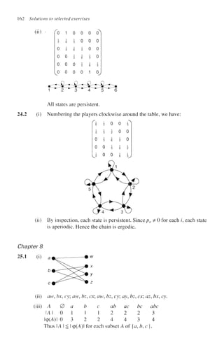 162 Solutions to selected exercises
(ii) ' 0
1
2
0
0
0
v°
1
1
6
1
2
0
0
0
0
3
1
6
1
2
0
0
0
0
1
3
1
6
1
0
0
0
0
1
3
1
6
1
(T
0
0
0
1
3
o,
1 ^ ^ 2 ^ ^ T ^ 4 ^ 5 ^ 6
All states are persistent.
24.2 (i) Numbering the players clockwise around the table, we have:
1
6
1
3
0
0
2
1
2
1
3
1
3
0
0
0
2
6
3
0
0
0
1
2
1
6
1
6
3
0
0
2
3
(ii) By inspection, each state is persistent. Sincepu =
£ 0 for each ?, each state
is aperiodic. Hence the chain is ergodic.
Chapter 8
25.1 (i)
(ii) aw, bx, cy; aw, bz, ex; aw, bz, cy; ay, bz, ex; az, bx, cy.
(iii) A 0
14 1 0
lcp(A)l 0
a
1
3
b
1
2
c
1
2
ab
2
4
ac
2
4
be
2
3
abc
3
4
Thus U i ^ I cp(A)l for each subset A of {a, b, c j
 