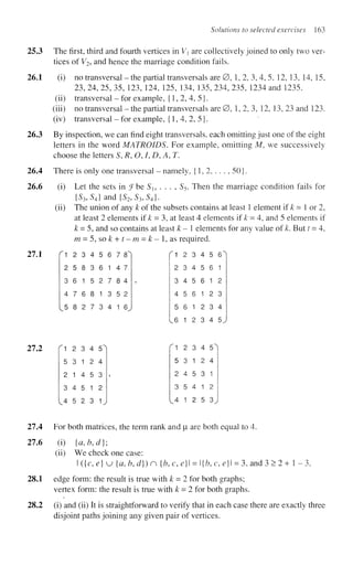 Solutions to selected exercises 163
3 The first, third and fourth vertices in Vx are collectively joined to only two ver-
tices of V2, and hence the marriage condition fails.
1 (i) no transversal - the partial transversals are 0, 1, 2, 3, 4, 5. 12, 13, 14, 15,
23, 24, 25, 35, 123, 124, 125, 134, 135, 234, 235, 1234 and 1235.
(ii) transversal - for example, {1,2,4,5}.
(iii) no transversal - the partial transversals are 0, 1,2, 3, 12, 13, 23 and 123.
(iv) transversal - for example, {1,4,2,5}.
3 By inspection, we can find eight transversals, each omitting just one of the eight
letters in the word MATROIDS. For example, omitting M, we successively
choose the letters S, R, O, I, D, A, T.
4 There is only one transversal - namely, {1, 2, . . . , 50}.
6 (i) Let the sets in iFbe Si, . . . , S5. Then the marriage condition fails for
{S3,S4} and {S2,S3,S4}.
(ii) The union of any k of the subsets contains at least 1 element if k - 1 or 2,
at least 2 elements if k = 3, at least 4 elements if k = 4, and 5 elements if
k = 5, and so contains at least k-l elements for any value of k. But t = 4,
m = 5, so£ + f-m = £ - l , a s required.
"
1 2 3 4 5 6 7 8'
2 5 8 3 6 1 4 7
3 6 1 5 2 7 8 4
4 7 6 8 1 3 5 2
5 8 2 7 3 4 1 6
^ 1 2 3 4 5 6'
2 3 4 5 6 1
3 4 5 6 1 2
4 5 6 1 2 3
5 6 1 2 3 4
6 1 2 3 4 5.
fl 2 3 4 5'
5 3 1 2 4
2 1 4 5 3
3 4 5 1 2
4 5 2 3 1
1 2 3 4 5
5 3 1 2 4
2 4 5 3 1
3 5 4 1 2
4 1 2 5 3
4 For both matrices, the term rank and |i are both equal to 4.
6 (i) {a,b,d};
(ii) We check one case:
I ({c, e) u {a, b, d}) n {b, c, e} = {b, c, e} = 3, and 3 > 2 + 1 - 3.
1 edge form: the result is true with k = 2 for both graphs;
vertex form: the result is true with k = 2 for both graphs.
2 (i) and (ii) It is straightforward to verify that in each case there are exactly three
disjoint paths joining any given pair of vertices.
 