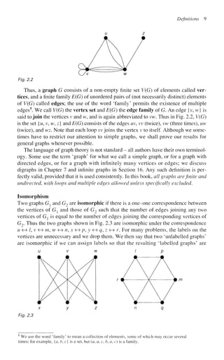 Definitions 9
Fig. 2.2
Thus, a graph G consists of a non-empty finite set V(G) of elements called ver-
tices, and a finite family E(G) of unordered pairs of (not necessarily distinct) elements
of V(G) called edges; the use of the word 'family' permits the existence of multiple
edges1
". We call V(G) the vertex set and E(G) the edge family of G. An edge {v, w} is
said to join the vertices v and w, and is again abbreviated to vw. Thus in Fig. 2.2, V(G)
is the set {u, v, w, z} and E(G) consists of the edges uv, vv (twice), vw (three times), uw
(twice), and wz. Note that each loop vv joins the vertex v to itself. Although we some-
times have to restrict our attention to simple graphs, we shall prove our results for
general graphs whenever possible.
The language of graph theory is not standard - all authors have their own terminol-
ogy. Some use the term 'graph' for what we call a simple graph, or for a graph with
directed edges, or for a graph with infinitely many vertices or edges; we discuss
digraphs in Chapter 7 and infinite graphs in Section 16. Any such definition is per-
fectly valid, provided that it is used consistently. In this book, all graphs are finite and
undirected, with loops and multiple edges allowed unless specifically excluded.
Isomorphism
Two graphs Gl and G2 are isomorphic if there is a one-one correspondence between
the vertices of Gx and those of G2 such that the number of edges joining any two
vertices of Gx is equal to the number of edges joining the corresponding vertices of
G2. Thus the two graphs shown in Fig. 2.3 are isomorphic under the correspondence
u <
H
» /, v <
H
» m,w <H> n, x <H» p, y <-» q, z <H> r. For many problems, the labels on the
vertices are unnecessary and we drop them. We then say that two 'unlabelled graphs'
are isomorphic if we can assign labels so that the resulting 'labelled graphs' are
u v w i p
r # ¥ # m
x y z n q
Fig. 2.3
f
We use the word 'family' to mean a collection of elements, some of which may occur several
times; for example, {a, b, c} is a set, but (a, a, c, b, a, c) is a family.
 