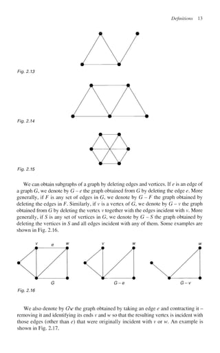 Definitions 13
Fig. 2.13
Fig. 2.14
Fig. 2.15
We can obtain subgraphs of a graph by deleting edges and vertices. If e is an edge of
a graph G, we denote by G - e the graph obtained from G by deleting the edge e. More
generally, if F is any set of edges in G, we denote by G - F the graph obtained by
deleting the edges in F. Similarly, if v is a vertex of G, we denote by G - v the graph
obtained from G by deleting the vertex v together with the edges incident with v. More
generally, if S is any set of vertices in G, we denote by G - S the graph obtained by
deleting the vertices in S and all edges incident with any of them. Some examples are
shown in Fig. 2.16.
v e w v w w
Fig. 2.16
We also denote by GV the graph obtained by taking an edge e and contracting it -
removing it and identifying its ends v and w so that the resulting vertex is incident with
those edges (other than e) that were originally incident with v or w. An example is
shown in Fig. 2.17.
 