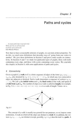 Chapter 3
Paths and cycles
. . . So many paths that wind and wind,
While just the art of being kind
Is all the sad world needs.
Ella Wheeler Wilcox
Now that we have a reasonable armoury of graphs, we can look at their properties. To
do this, we need some definitions that describe ways of 'going from one vertex to
another'. We give these definitions in Section 5 and prove some results on connec-
tivity. In Sections 6 and 7 we study two particular types of graphs, those with trails
containing every edge, and those with cycles containing every vertex. We conclude
this chapter, in Section 8, with some applications of paths and cycles.
5 Connectivity
Given a graph G, a walk in G is a finite sequence of edges of the form VQVJ, VJV2, • • • ,
v
m-v
m-> a
^so
denoted by v0 —
> vx —
» V
2 —
» * • • —
> vm, in which any two consecutive
edges are adjacent or identical. Such a walk determines a sequence of vertices v0, v1?
. . ., vm. We call v0 the initial vertex and vm the final vertex of the walk, and speak of
a walk from v0 to vm. The number of edges in a walk is called its length; for example,
in Fig. 5.1,v—>w—>x—>;y—>z—»z—>y—>wisa walk of length 7 from v to w.
Fig. 5.1 y
The concept of a walk is usually too general for our purposes, so we impose some
restrictions. A walk in which all the edges are distinct is a trail. If, in addition, the ver-
tices VQ, VJ, . . . , vm are distinct (except, possibly, VQ = vm), then the trail is a path. A
 