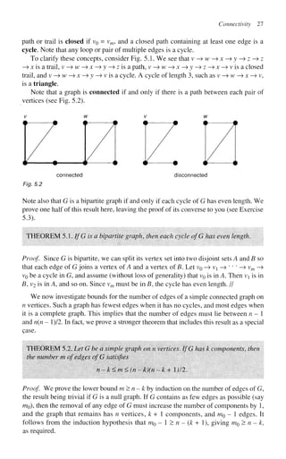 Connectivity 27
path or trail is closed if VQ = vm, and a closed path containing at least one edge is a
cycle. Note that any loop or pair of multiple edges is a cycle.
To clarify these concepts, consider Fig. 5.1. We see that v—>w^x-^y —> z -^ z
—
» x is a trail, v -> w —>x^y-^z is a. path, v -> w —
> x —
> y —> z —> x —>visa closed
trail, and v —
> w —
» x —
> y -> v is a cycle. A cycle of length 3, such as v —
» w —
> x —
» v,
is a triangle.
Note that a graph is connected if and only if there is a path between each pair of
vertices (see Fig. 5.2).
connected disconnected
Fig. 5.2
Note also that G is a bipartite graph if and only if each cycle of G has even length. We
prove one half of this result here, leaving the proof of its converse to you (see Exercise
5.3).
THEOREM 5.1. If G is a bipartite graph, then each cycle ofG has even length.
Proof. Since G is bipartite, we can split its vertex set into two disjoint sets A and B so
that each edge of G joins a vertex of A and a vertex of B. Let v0 —
> v —» * " ' —
» vm —>
VQ be a cycle in G, and assume (without loss of generality) that v0 is in A. Then vi is in
B, v2 is in A, and so on. Since vm must be in B, the cycle has even length. //
We now investigate bounds for the number of edges of a simple connected graph on
n vertices. Such a graph has fewest edges when it has no cycles, and most edges when
it is a complete graph. This implies that the number of edges must lie between n-
and n(n - l)/2. In fact, we prove a stronger theorem that includes this result as a special
Qase.
THEOREM 5.2. Let G be a simple graph on n vertices. IfG has k components, then
the number m of edges ofG satisfies
n-k<m<(n- k)(n -k+ 1)12.
Proof We prove the lower bound m>n-kby induction on the number of edges of G,
the result being trivial if G is a null graph. If G contains as few edges as possible (say
mo), then the removal of any edge of G must increase the number of components by 1,
and the graph that remains has n vertices, k + 1 components, and m$ - 1 edges. It
follows from the induction hypothesis that m0 - 1 > n - (k + 1), giving m$> n - k,
as required.
 