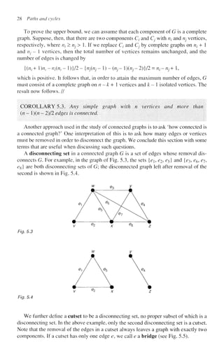 28 Paths and cycles
To prove the upper bound, we can assume that each component of G is a complete
graph. Suppose, then, that there are two components Q and Cj with nt and rij vertices,
respectively, where rij > rij^ > 1. If we replace C/ and Cj by complete graphs on Uj + 1
and rij - 1 vertices, then the total number of vertices remains unchanged, and the
number of edges is changed by
{{n^^n^n^-l^ll-injinj^^-inj-l^nj-l^ll^n-nj+l,
which is positive. It follows that, in order to attain the maximum number of edges, G
must consist of a complete graph onn-k+ 1 vertices and k- isolated vertices. The
result now follows. //
COROLLARY 5.3. Any simple graph with n vertices and more than
(/? - 1)(/? - 2)/2 edges is connected.
Another approach used in the study of connected graphs is to ask 'how connected is
a connected graph?' One interpretation of this is to ask how many edges or vertices
must be removed in order to disconnect the graph. We conclude this section with some
terms that are useful when discussing such questions.
A disconnecting set in a connected graph G is a set of edges whose removal dis-
connects G. For example, in the graph of Fig. 5.3, the sets {e, e^ £5} and {^3, e^, ej,
eg} are both disconnecting sets of G; the disconnected graph left after removal of the
second is shown in Fig. 5.4.
Fig. 5.3
Fig. 5.4
We further define a cutset to be a disconnecting set, no proper subset of which is a
disconnecting set. In the above example, only the second disconnecting set is a cutset.
Note that the removal of the edges in a cutset always leaves a graph with exactly two
components. If a cutset has only one edge e, we call e a bridge (see Fig. 5.5).
 