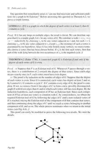 32 Paths and cycles
One question that immediately arises is 'can one find necessary and sufficient condi-
tions for a graph to be Eulerian?' Before answering this question in Theorem 6.2, we
prove a simple lemma.
LEMMA 6.1. IfG is a graph in which the degree of each vertex is at least 2, then G
contains a cycle.
Proof. If G has any loops or multiple edges, the result is trivial. We can therefore sup-
pose that G is a simple graph. Let v be any vertex of G. We construct a walk v —
> v —> v2
—
> " * * inductively by choosing v to be any vertex adjacent to v and, for each / > 1,
choosing vz-+1 to be any vertex adjacent to vz except v^; the existence of such a vertex is
guaranteed by our hypothesis. Since G has only finitely many vertices, we must eventu-
ally choose a vertex that has been chosen before. If v# is the first such vertex, then that
part of the walk lying between the two occurrences of v^ is the required cycle. //
THEOREM 6.2 (Euler 1736). A connected graph G is Eulerian if and only if the
degree of each vertex ofG is even.
Proof. => Suppose that P is an Eulerian trail of G. Whenever P passes through a ver-
tex, there is a contribution of 2 towards the degree of that vertex. Since each edge
occurs exactly once in P, each vertex must have even degree.
<= The proof is by induction on the number of edges of G. Suppose that the degree
of each vertex is even. Since G is connected, each vertex has degree at least 2 and so,
by Lemma 6.1, G contains a cycle C. If C contains every edge of G, the proof is com-
plete. If not, we remove from G the edges of C to form a new, possibly disconnected,
graph H with fewer edges than G and in which each vertex still has even degree. By the
induction hypothesis, each component of H has an Eulerian trail. Since each compo-
nent of H has at least one vertex in common with C, by connectedness, we obtain the
required Eulerian trail of G by following the edges of C until a non-isolated vertex of
H is reached, tracing the Eulerian trail of the component ofH that contains that vertex,
and then continuing along the edges of C until we reach a vertex belonging to another
component of H, and so on. The whole process terminates when we return to the initial
vertex (see Fig. 6.6). //
This proof can easily be modified to prove the following two results. We omit the
details.
Fig. 6.6
 