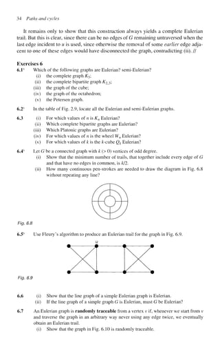 34 Paths and cycles
It remains only to show that this construction always yields a complete Eulerian
trail. But this is clear, since there can be no edges of G remaining untraversed when the
last edge incident to u is used, since otherwise the removal of some earlier edge adja-
cent to one of these edges would have disconnected the graph, contradicting (ii). //
Exercises 6
6.1s
Which of the following graphs are Eulerian? semi-Eulerian?
(i) the complete graph K5;
(ii) the complete bipartite graph K2^;
(iii) the graph of the cube;
(iv) the graph of the octahedron;
(v) the Petersen graph.
6.2s
In the table of Fig. 2.9, locate all the Eulerian and semi-Eulerian graphs.
6.3 (i) For which values of n is Kn Eulerian?
(ii) Which complete bipartite graphs are Eulerian?
(iii) Which Platonic graphs are Eulerian?
(iv) For which values of n is the wheel Wn Eulerian?
(v) For which values of k is the &-cube Qk Eulerian?
6.4s
Let G be a connected graph with k (> 0) vertices of odd degree.
(i) Show that the minimum number of trails, that together include every edge of G
and that have no edges in common, is k/2.
(ii) How many continuous pen-strokes are needed to draw the diagram in Fig. 6.8
without repeating any line?
Fig. 6.8
6.5s
Use Fleury's algorithm to produce an Eulerian trail for the graph in Fig. 6.9.
u
Fig. 6.9
6.6 (i) Show that the line graph of a simple Eulerian graph is Eulerian.
(ii) If the line graph of a simple graph G is Eulerian, must G be Eulerian?
6.7 An Eulerian graph is randomly traceable from a vertex v if, whenever we start from v
and traverse the graph in an arbitrary way never using any edge twice, we eventually
obtain an Eulerian trail.
(i) Show that the graph in Fig. 6.10 is randomly traceable.
 