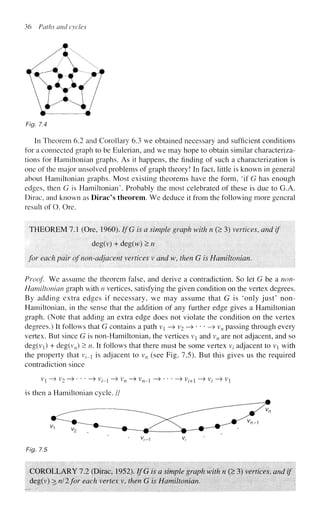 36 Paths and cycles
Fig. 7.4
In Theorem 6.2 and Corollary 6.3 we obtained necessary and sufficient conditions
for a connected graph to be Eulerian, and we may hope to obtain similar characteriza-
tions for Hamiltonian graphs. As it happens, the finding of such a characterization is
one of the major unsolved problems of graph theory! In fact, little is known in general
about Hamiltonian graphs. Most existing theorems have the form, 'if G has enough
edges, then G is Hamiltonian'. Probably the most celebrated of these is due to G.A.
Dirac, and known as Dirac's theorem. We deduce it from the following more general
result of O. Ore.
THEOREM 7.1 (Ore, 1960). IfG is a simple graph with n (> 3) vertices, and if
deg(v) + deg(vv) >n
for each pair of non-adjacent vertices v and w, then G is Hamiltonian.
Proof We assume the theorem false, and derive a contradiction. So let G be a non-
Hamiltonian graph with n vertices, satisfying the given condition on the vertex degrees.
By adding extra edges if necessary, we may assume that G is 'only just' non-
Hamiltonian, in the sense that the addition of any further edge gives a Hamiltonian
graph. (Note that adding an extra edge does not violate the condition on the vertex
degrees.) It follows that G contains a path v{ —
> v2 —
> • * * —
» vn passing through every
vertex. But since G is non-Hamiltonian, the vertices v and vn are not adjacent, and so
deg(vi) + deg(v„) > n. It follows that there must be some vertex vt adjacent to vi with
the property that v?-_i is adjacent to vn (see Fig. 7.5). But this gives us the required
contradiction since
Vl - > V2 - » > V(_i - > Vn ~> V„_! - » > Vl+l - > Vt - > VX
is then a Hamiltonian cycle. //
• V
,-1 v,
Fig. 7.5
COROLLARY 7.2 (Dirac, 1952). IfG is a simple graph with n (> 3) vertices, and if
deg(v) > nil for each vertex v, then G is Hamiltonian.
 