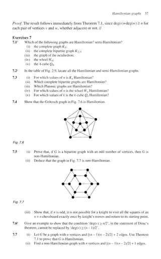 Hamiltonian graphs 37
Proof. The result follows immediately from Theorem 7.1, since deg(v)+deg(w) > n for
each pair of vertices v and w, whether adjacent or not. //
Exercises 7
7.1s
Which of the following graphs are Hamiltonian? semi-Hamiltonian?
(i) the complete graph K5;
(ii) the complete bipartite graph K2^',
(iii) the graph of the octahedron;
(iv) the wheel W6;
(v) the 4-cube Q4.
7.2s
In the table of Fig. 2.9, locate all the Hamiltonian and semi-Hamiltonian graphs.
73 (i) For which values of n is Kn Hamiltonian?
(ii) Which complete bipartite graphs are Hamiltonian?
(iii) Which Platonic graphs are Hamiltonian?
(iv) For which values of n is the wheel Wn Hamiltonian?
(v) For which values of k is the /c-cube Qk Hamiltonian?
7.4 Show that the Grotzsch graph in Fig. 7.6 is Hamiltonian.
Fig. 7.6
7.5 (i) Prove that, if G is a bipartite graph with an odd number of vertices, then G is
non-Hamiltonian.
(ii) Deduce that the graph in Fig. 7.7 is non-Hamiltonian.
Fig. 7.7
(iii) Show that, if n is odd, it is not possible for a knight to visit all the squares of an
nx n chessboard exactly once by knight's moves and return to its starting point.
7.6s
Give an example to show that the condition 'deg(v) > n/2 in the statement of Dirac's
theorem, cannot be replaced by 'deg(v) > (n - 1 )/2'.
7.7 (i) Let G be a graph with n vertices and [(n - ){n - 2)/2] + 2 edges. Use Theorem
7.1 to prove that G is Hamiltonian.
(ii) Find a non-Hamiltonian graph with n vertices and [(n - ){n - 2)/2] + 1 edges.
 