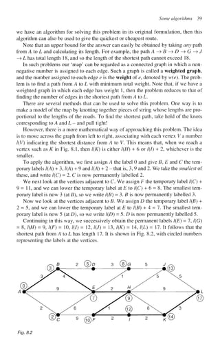 Some algorithms 39
we have an algorithm for solving this problem in its original formulation, then this
algorithm can also be used to give the quickest or cheapest route.
Note that an upper bound for the answer can easily be obtained by taking any path
from A to L and calculating its length. For example, the path A->B->D->G->J
—
> L has total length 18, and so the length of the shortest path cannot exceed 18.
In such problems our 'map' can be regarded as a connected graph in which a non-
negative number is assigned to each edge. Such a graph is called a weighted graph,
and the number assigned to each edge e is the weight of e, denoted by w(e). The prob-
lem is to find a path from A to L with minimum total weight. Note that, if we have a
weighted graph in which each edge has weight 1, then the problem reduces to that of
finding the number of edges in the shortest path from A to L.
There are several methods that can be used to solve this problem. One way is to
make a model of the map by knotting together pieces of string whose lengths are pro-
portional to the lengths of the roads. To find the shortest path, take hold of the knots
corresponding to A and L - and pull tight!
However, there is a more mathematical way of approaching this problem. The idea
is to move across the graph from left to right, associating with each vertex V a number
l(V) indicating the shortest distance from A to V. This means that, when we reach a
vertex such as K in Fig. 8.1, then l(K) is either 1(H) + 6 or 1(1) + 2, whichever is the
smaller.
To apply the algorithm, we first assign A the label 0 and give B, E and C the tem-
porary labels 1(A) + 3,1(A) + 9 and 1(A) + 2 - that is, 3, 9 and 2. We take the smallest of
these, and write 1(C) = 2. C is now permanently labelled 2.
We next look at the vertices adjacent to C. We assign F the temporary label 1(C) +
9 = 1 1 , and we can lower the temporary label at E to 1(C) + 6 = 8. The smallest tem-
porary label is now 3 (at B), so we write 1(B) = 3. B is now permanently labelled 3.
Now we look at the vertices adjacent to B. We assign D the temporary label 1(B) +
2 = 5, and we can lower the temporary label at E to 1(B) + 4 = 7. The smallest tem-
porary label is now 5 (at D), so we write 1(D) = 5. D is now permanently labelled 5.
Continuing in this way, we successively obtain the permanent labels 1(E) = 7,1(G)
= 8, 1(H) = 9, 1(F) = 10, /(/) = 12, l(J) = 13, l(K) = 14, l(L) = 17. It follows that the
shortest path from A to L has length 17. It is shown in Fig. 8.2, with circled numbers
representing the labels at the vertices.
Fig. 8.2
 