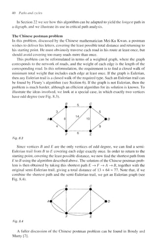 40 Paths and cycles
In Section 22 we see how this algorithm can be adapted to yield the longest path in
a digraph, and we illustrate its use in critical path analysis.
The Chinese postman problem
In this problem, discussed by the Chinese mathematician Mei-Ku Kwan, a postman
wishes to deliver his letters, covering the least possible total distance and returning to
his starting point. He must obviously traverse each road in his route at least once, but
should avoid covering too many roads more than once.
This problem can be reformulated in terms of a weighted graph, where the graph
corresponds to the network of roads, and the weight of each edge is the length of the
corresponding road. In this reformulation, the requirement is to find a closed walk of
minimum total weight that includes each edge at least once. If the graph is Eulerian,
then any Eulerian trail is a closed walk of the required type. Such an Eulerian trail can
be found by Fleury's algorithm (see Section 6). If the graph is not Eulerian, then the
problem is much harder, although an efficient algorithm for its solution is known. To
illustrate the ideas involved, we look at a special case, in which exactly two vertices
have odd degree (see Fig. 8.3).
Fig. 8.3
Since vertices B and E are the only vertices of odd degree, we can find a semi-
Eulerian trail from B to E covering each edge exactly once. In order to return to the
starting point, covering the least possible distance, we now find the shortest path from
E to B using the algorithm described above. The solution of the Chinese postman prob-
lem is then obtained by taking this shortest path E —
> F —
> A —
» B, together with the
original semi-Eulerian trail, giving a total distance of 13 + 64 = 77. Note that, if we
combine the shortest path and the semi-Eulerian trail, we get an Eulerian graph (see
Fig. 8.4).
Fig. 8.4
A fuller discussion of the Chinese postman problem can be found in Bondy and
Murty [7].
 