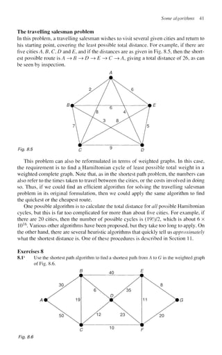 Some algorithms 41
The travelling salesman problem
In this problem, a travelling salesman wishes to visit several given cities and return to
his starting point, covering the least possible total distance. For example, if there are
five cities A, B, C, D and E, and if the distances are as given in Fig. 8.5, then the short-
est possible route is A—>B—>D—>E-^C—> A, giving a total distance of 26, as can
be seen by inspection.
A
Fig. 8.5 c 9
D
This problem can also be reformulated in terms of weighted graphs. In this case,
the requirement is to find a Hamiltonian cycle of least possible total weight in a
weighted complete graph. Note that, as in the shortest path problem, the numbers can
also refer to the times taken to travel between the cities, or the costs involved in doing
so. Thus, if we could find an efficient algorithm for solving the travelling salesman
problem in its original formulation, then we could apply the same algorithm to find
the quickest or the cheapest route.
One possible algorithm is to calculate the total distance for all possible Hamiltonian
cycles, but this is far too complicated for more than about five cities. For example, if
there are 20 cities, then the number of possible cycles is (19!)/2, which is about 6 x
1016
. Various other algorithms have been proposed, but they take too long to apply. On
the other hand, there are several heuristic algorithms that quickly tell us approximately
what the shortest distance is. One of these procedures is described in Section 11.
Exercises 8
8.1s
Use the shortest path algorithm to find a shortest path from A to G in the weighted graph
of Fig. 8.6.
Fig. 8.6
 
