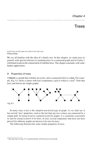 Chapter 4
Trees
Afool sees not the same tree that a wise man sees.
William Blake
We are all familiar with the idea of a family tree. In this chapter, we study trees in
general, with special reference to spanning trees in a connected graph and to Cayley's
celebrated result on the enumeration of labelled trees. The chapter concludes with some
further applications.
9 Properties of trees
A forest is a graph that contains no cycles, and a connected forest is a tree. For exam-
ple, Fig. 9.1 shows a forest with four components, each of which is a tree1
". Note that
trees and forests are simple graphs.
Y iV ^x
Fig. 9.7
In many ways a tree is the simplest non-trivial type of graph. As we shall see, it
has several 'nice' properties, such as the fact that any two vertices are connected by a
unique path. In trying to prove a general result for graphs, it is sometimes convenient
to start by trying to prove it for trees. In fact, several conjectures that have not been
proved for arbitrary graphs are known to be true for trees.
The following theorem lists some simple properties of trees.
The last tree in Fig. 9.1 is particularly well known for its bark.
 