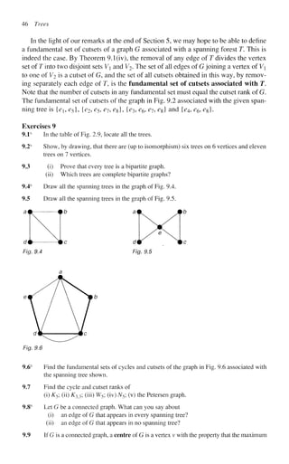 46 Trees
In the light of our remarks at the end of Section 5, we may hope to be able to define
a fundamental set of cutsets of a graph G associated with a spanning forest T. This is
indeed the case. By Theorem 9.1(iv), the removal of any edge of T divides the vertex
set of T into two disjoint sets V and V^- The set of all edges of G joining a vertex of V
to one of Vi is a cutset of G, and the set of all cutsets obtained in this way, by remov-
ing separately each edge of T, is the fundamental set of cutsets associated with T.
Note that the number of cutsets in any fundamental set must equal the cutset rank of G.
The fundamental set of cutsets of the graph in Fig. 9.2 associated with the given span-
ning tree is {eue5}, {e2,e5,e79e%}, {e3, e6, e7, e%] and {e4, e6, e%}.
Exercises 9
9.1s
In the table of Fig. 2.9, locate all the trees.
9.2s
Show, by drawing, that there are (up to isomorphism) six trees on 6 vertices and eleven
trees on 7 vertices.
9.3 (i) Prove that every tree is a bipartite graph.
(ii) Which trees are complete bipartite graphs?
Draw all the spanning trees in the graph of Fig. 9.4.
Draw all the spanning trees in the graph of Fig. 9.5.
b ai
Fig. 9.4
Fig. 9.6
9.6s
Find the fundamental sets of cycles and cutsets of the graph in Fig. 9.6 associated with
the spanning tree shown.
9.7 Find the cycle and cutset ranks of
(i) K5; (ii) KX3; (iii) W5; (iv) N5; (v) the Petersen graph.
9.8s
Let G be a connected graph. What can you say about
(i) an edge of G that appears in every spanning tree?
(ii) an edge of G that appears in no spanning tree?
9.9 If G is a connected graph, a centre of G is a vertex v with the property that the maximum
 