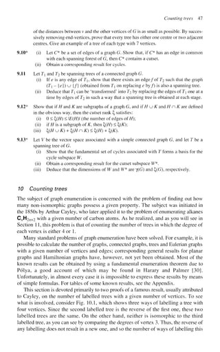 Counting trees 47
of the distances between v and the other vertices of G is as small as possible. By succes-
sively removing end-vertices, prove that every tree has either one centre or two adjacent
centres. Give an example of a tree of each type with 7 vertices.
9.10* (i) Let C* be a set of edges of a graph G. Show that, if C* has an edge in common
with each spanning forest of G, then C* contains a cutset,
(ii) Obtain a corresponding result for cycles.
9.11 Let T and T2 be spanning trees of a connected graph G.
(i) If e is any edge of T, show that there exists an edge/of T2 such that the graph
(T] - {e}) u {/} (obtained from T on replacing e by/) is also a spanning tree,
(ii) Deduce that T can be 'transformed' into T2 by replacing the edges of T one at a
time by edges of T2 in such a way that a spanning tree is obtained at each stage.
9.12* Show that if H and K are subgraphs of a graph G, and if HKJK and H n K are defined
in the obvious way, then the cutset rank £, satisfies:
(i) 0 < £(//) < E(H) (the number of edges of H);
(ii) if H is a subgraph of K, then £(#) < £(£);
(iii) ^HuK) + ^(HnK)< %{H) + £(£).
9.13* Let V be the vector space associated with a simple connected graph G, and let T be a
spanning tree of G.
(i) Show that the fundamental set of cycles associated with T forms a basis for the
cycle subspace W.
(ii) Obtain a corresponding result for the cutset subspace W*.
(iii) Deduce that the dimensions of W and W* are y(G) and £>(G), respectively.
10 Counting trees
The subject of graph enumeration is concerned with the problem of finding out how
many non-isomorphic graphs possess a given property. The subject was initiated in
the 1850s by Arthur Cayley, who later applied it to the problem of enumerating alkanes
C„H2n+2 w
i m a
given number of carbon atoms. As he realized, and as you will see in
Section 11, this problem is that of counting the number of trees in which the degree of
each vertex is either 4 or 1.
Many standard problems of graph enumeration have been solved. For example, it is
possible to calculate the number of graphs, connected graphs, trees and Eulerian graphs
with a given number of vertices and edges; corresponding general results for planar
graphs and Hamiltonian graphs have, however, not yet been obtained. Most of the
known results can be obtained by using a fundamental enumeration theorem due to
Polya, a good account of which may be found in Harary and Palmer [30].
Unfortunately, in almost every case it is impossible to express these results by means
of simple formulas. For tables of some known results, see the Appendix.
This section is devoted primarily to two proofs of a famous result, usually attributed
to Cayley, on the number of labelled trees with a given number of vertices. To see
what is involved, consider Fig. 10.1, which shows three ways of labelling a tree with
four vertices. Since the second labelled tree is the reverse of the first one, these two
labelled trees are the same. On the other hand, neither is isomorphic to the third
labelled tree, as you can see by comparing the degrees of vertex 3. Thus, the reverse of
any labelling does not result in a new one, and so the number of ways of labelling this
 