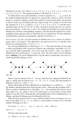 Counting trees 49
labelled tree in Fig. 10.3, then b = 2, a - 6; b2 = 3, <22 = 5; b^ = 4, a^ = 6; b^ = 6,
<24 = 5; Z
?
5 = 5, a5 = 1. The required sequence is therefore (6, 5, 6, 5, 1).
To obtain the reverse correspondence, we take a sequence (a1? . . . , aw_2), let ^ be
the smallest number that does not appear in it, and join the vertices a and b. We then
remove a from the sequence, remove the number b from consideration, and proceed
as before. In this way we build up the tree, edge by edge. For example, if we start with
the sequence (6, 5, 6, 5, 1), then b = 2, b2 = 3, b^ = 4, b^ = 6, b5 = 5, and the corre-
sponding edges are 62, 53, 64, 56, 15. We conclude by joining the last two vertices
not yet crossed out - in this case, 1 and 7. It is simple to check that if we start with any
labelled tree, find the corresponding sequence, and then find the labelled tree corre-
sponding to that sequence, then we obtain the tree we started from. We have therefore
established the required correspondence, and the result follows. //
Second proof. Let T(n9 k) be the number of labelled trees on n vertices in which a
given vertex v has degree k. We shall derive an expression for T(n, k), and the result
follows on summing from k=ltok = n-l.
Let A be any labelled tree in which deg(v) = k - 1. The removal from A of any edge
wz that is not incident with v leaves two subtrees, one containing v and either w or z (w,
say), and the other containing z. If we now join the vertices v and z, we obtain a
labelled tree B in which deg(v) = k (see Fig. 10.4). We call a pair (A, B) of labelled
trees a linkage if B can be obtained from A by the above construction. Our aim is to
count the possible linkages (A, B).
Fig. 10.4
Since A may be chosen in T(n, k - 1) ways, and since B is uniquely defined by the
edge wz which may be chosen in (n - 1) - (k - 1) = n - k ways, the total number of
linkages (A, B) is (n - k)T(n, k-l).
On the other hand, let B be a labelled tree in which deg(v) = k, and let Th ... , Tk be
the subtrees obtained from B by removing the vertex v and each edge incident with v.
Then we obtain a labelled tree A with deg(v) = k - 1 by removing from B just one of
these edges (vwz-, say, where wt lies in J/), and joining wt to any vertex u of any other
subtree T (see Fig. 10.5). Note that the corresponding pair (A, B) of labelled trees is a
linkage, and that all linkages may be obtained in this way.
Since B can be chosen in T(n, k) ways, and the number of ways of joining wz
- to ver-
tices in any other Tj is (n — 1) - n^ where nt is the number of vertices of Tt, the total
number of linkages (A, B) is
T(n, k){(n- 1 - nx) + ••• + ( « - 1 - nk)} = (n - ){k- l)T{n, k),
since n + ••• + % = n - 1.
We have thus shown that
(n - k)T(n,k- 1) = (n - l)(k- l)T(n, k).
 