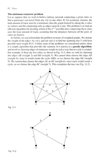 52 Trees
The minimum connector problem
Let us suppose that we wish to build a railway network connecting n given cities so
that a passenger can travel from any city to any other. If, for economic reasons, the
total amount of track must be a minimum, then the graph formed by taking the n cities
as vertices and the connecting rails as edges must be a tree. The problem is to find an
efficient algorithm for deciding which of the nn
~~2
possible trees connecting these cities
uses the least amount of track, assuming that the distances between all the pairs of
cities are known.
As before, we can reformulate the problem in terms of weighted graphs. We denote
the weight of the edge e by w(e), and our aim is to find the spanning tree T with least
possible total weight W(T). Unlike some of the problems we considered earlier, there
is a simple algorithm that provides the solution. It is known as a greedy algorithm,
and involves choosing edges of minimum weight in such a way that no cycle is created.
For example, if there are five cities, as shown in Fig. 11.1, then we start by choosing
the edges AB (weight 2) and BD (weight 3). We cannot then choose the edge AD
(weight 4), since it would create the cycle ABD, so we choose the edge DE (weight
5). We cannot then choose the edges AE or BE (weight 6), since each would create a
cycle, so we choose the edge BC (weight 7). This completes the tree (see Fig. 11.2).
Fig. 11.1
C D
Fig. 11.2
 