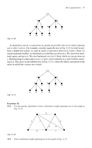 More applications 57
Fig. 11.10
In depth first search, we penetrate as deeply as possible into a tree before fanning
out to other vertices. For example, consider again the tree in Fig. 11.9. In order to per-
form a depth first search, we start at vertex a and move down to b, d and i. Since we
cannot penetrate further, we backtrack to d and then go down to j . We must then back-
track again, and go to k. We now backtrack via d to b, from which we can go down to
e. Backtracking to a then takes us to c,/and /, and eventually to g and h before return-
ing to a. This gives us the labelled tree in Fig. 11.11, where the labels correspond to the
order in which the vertices are visited.
4 5 6 10
Fig. 7 7.77
Exercises 11
11.1s
Use the greedy algorithm to find a minimum-weight spanning tree in the graph in
Fig. 11.12.
^ 3 ^
4 / 1  /  6
/  /2
^A
Fig. 11.12
11.2 Find a minimum-weight spanning tree in the graph in Fig. 11.13.
 