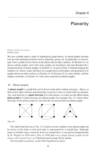 Chapter 5
Planarity
Flattery will get you nowhere.
Popular saying
We now embark upon a study of topological graph theory, in which graphs become
tied up with topological notions such as planarity, genus, etc. In particular, we investi-
gate when a graph can be drawn in the plane and on other surfaces. In Section 12, we
discuss planar graphs, prove that some graphs are not planar, and state Kuratowski's
characterization of planar graphs. In Section 13, we prove Euler's formula relating the
numbers of vertices, edges and faces of a graph drawn in the plane, and generalize it to
graphs drawn on other surfaces in Section 14. In Section 15 we study duality, and the
chapter concludes, in Section 16, with some material on infinite graphs.
12 Planar graphs
A planar graph is. a graph that can be drawn in the plane without crossings - that is, so
that no two edges intersect geometrically except at a vertex to which both are incident.
Any such drawing is a plane drawing. For convenience, we often use the abbreviation
plane graph for a plane drawing of a planar graph. For example, Fig. 12.1 shows three
drawings of the planar graph K4, but only the second and third are plane graphs.
00 A
Fig. 12.1
The right-hand drawing in Fig, 12.1 leads us to ask whether every planar graph can
be drawn in the plane so that each edge is represented by a straight line. Although
loops or multiple edges cannot be drawn as straight lines, it was proved independently
by K. Wagner in 1936 and I. Fary in 1948 that every simple planar graph can be
drawn with straight lines; see Chartrand and Lesniak [8] for details.
Not all graphs are planar, as the following theorem shows:
60
 