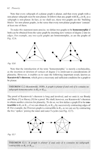 62 Planarity
Note that every subgraph of a planar graph is planar, and that every graph with a
non-planar subgraph must be non-planar. It follows that any graph with ^33 or K5 as a
subgraph is non-planar. In fact, as we shall see, these two graphs are the 'building
blocks' for non-planar graphs, in the sense that every non-planar graph must 'contain'
at least one of them.
To make this statement more precise, we define two graphs to be homeomorphic if
both can be obtained from the same graph by inserting new vertices of degree 2 into its
edges. For example, any two cycle graphs are homeomorphic, as are the graphs of
Fig. 12.6.
Fig. 12.6
Note that the introduction of the term 'homeomorphic' is merely a technicality,
as the insertion or deletion of vertices of degree 2 is irrelevant to considerations of
planarity. However, it enables us to state the following important result, known as
Kuratowski's theorem, which gives a necessary and sufficient condition for a graph to
be planar.
THEOREM 12.2 (Kuratowski, 1930). A graph is planar if and only if it contains no
subgraph homeomorphic to K$ or K33.
The proof of Kuratowski's theorem is long and involved, and we omit it; see Bondy
and Murty [7] or Harary [91 for a proof. We shall, however, use Kuratowski's theorem
to obtain another criterion for planarity. To do so, we first define a graph H to be con-
tractible to K5 or K33 if we can obtain K5 or K33 by successively contracting edges of
H. For example, the Petersen graph is contractible to K5, as we can see by contracting
the five 'spokes' joining the inner and outer 5-cycles (see Fig. 12.7).
Fig. 12.7
THEOREM 12.3. A graph is planar if and only if it contains no subgraph
contractible to K$ or K33.
 