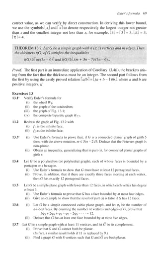 Eulef sformula 69
correct value, as we can verify by direct construction. In deriving this lower bound,
we use the symbols Ld and x to denote respectively the largest integer not greater
than x and the smallest integer not less than x; for example, L3J = 131 = 3; [% = 3;
M = 4.
THEOREM 13.7. Let G be a simple graph with n (> 3) vertices and m edges. Then
the thickness t(G) ofG satisfies the inequalities
t(G) > mi(3n - 6)1 and t(G) > L(/w + 3n -1)1 On ~ 6)1
Proof. The first part is an immediate application of Corollary 13.4(i), the brackets aris-
ing from the fact that the thickness must be an integer. The second part follows from
the first by using the easily proved relation a/b] = [_(a + b - l)/bl where a and b are
positive integers. //
Exercises 13
13.1s
Verify Euler's formula for
(i) the wheel W8;
(ii) the graph of the octahedron;
(iii) the graph of Fig. 13.1;
(iv) the complete bipartite graph K2j.
13.2 Redraw the graph of Fig. 13.2 with
(i) fi as the infinite face;
(ii) f2 as the infinite face.
13.3s
(i) Use Euler's formula to prove that, if G is a connected planar graph of girth 5
then, with the above notation, m<5(n — 2)/3. Deduce that the Petersen graph is
non-planar,
(ii) Obtain an inequality, generalizing that in part (i), for connected planar graphs of
girth r.
13.4 Let G be a polyhedron (or polyhedral graph), each of whose faces is bounded by a
pentagon or a hexagon.
(i) Use Euler's formula to show that G must have at least 12 pentagonal faces,
(ii) Prove, in addition, that if there are exactly three faces meeting at each vertex,
then G has exactly 12 pentagonal faces.
13.5 Let G be a simple plane graph with fewer than 12 faces, in which each vertex has degree
at least 3.
(i) Use Euler's formula to prove that G has a face bounded by at most four edges.
(ii) Give an example to show that the result of part (i) is false if G has 12 faces.
13.6 (i) Let G be a simple connected cubic plane graph, and let (pk be the number of
&-sided faces. By counting the number of vertices and edges of G, prove that
3cp3 + 294 + (p5 - cp7 - 2cp8 - • • • = 12.
(ii) Deduce that G has at least one face bounded by at most five edges.
13.7 Let G be a simple graph with at least 11 vertices, and let G be its complement.
(i) Prove that G and G cannot both be planar.
(In fact, a similar result holds if 11 is replaced by 9.)
(ii) Find a graph G with 8 vertices such that G and G are both planar.
 