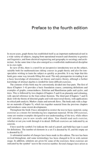 Preface to the fourth edition
In recent years, graph theory has established itself as an important mathematical tool in
a wide variety of subjects, ranging from operational research and chemistry to genetics
and linguistics, and from electrical engineering and geography to sociology and archi-
tecture. At the same time it has also emerged as a worthwhile mathematical discipline
in its own right.
In view of this, there is a need for an inexpensive introductory text on the subject,
suitable both for mathematicians taking courses in graph theory and also for non-
specialists wishing to learn the subject as quickly as possible. It is my hope that this
book goes some way towards filling this need. The only prerequisites to reading it are
a basic knowledge of elementary set theory and matrix theory, although a further
knowledge of abstract algebra is needed for more difficult exercises.
The contents of this book may be conveniently divided into four parts. The first of
these (Chapters 1-4) provides a basic foundation course, containing definitions and
examples of graphs, connectedness, Eulerian and Hamiltonian paths and cycles, and
trees. This is followed by two chapters (Chapters 5 and 6) on planarity and colouring,
with special reference to the four-colour theorem. The third part (Chapters 7 and 8)
deals with the theory of directed graphs and with transversal theory, with applications
to critical path analysis, Markov chains and network flows. The book ends with a chap-
ter on matroids (Chapter 9), which ties together material from the previous chapters
and introduces some recent developments.
Throughout the book I have attempted to restrict the text to basic material, using
exercises as a means for introducing less important material. Of the 250 exercises,
some are routine examples designed to test understanding of the text, while others
will introduce you to new results and ideas. You should read each exercise,
whether or not you work through it in detail. Difficult exercises are indicated by an
asterisk.
I have used the symbol // to indicate the end of a proof, and bold-face type is used
for definitions. The number of elements in a set S is denoted by LSI, and the empty set
is denoted by 0.
A substantial number of changes have been made in this edition. The text has been
revised throughout, and some terminology has been changed to fit in with current
usage. In addition, solutions are given for some of the exercises; these exercises are
indicated by the symbols
next to the exercise number. Several changes have arisen as
 
