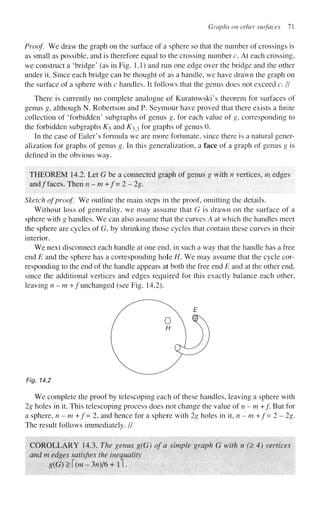 Graphs on other surfaces 71
Proof. We draw the graph on the surface of a sphere so that the number of crossings is
as small as possible, and is therefore equal to the crossing number c. At each crossing,
we construct a 'bridge' (as in Fig. 1.1) and run one edge over the bridge and the other
under it. Since each bridge can be thought of as a handle, we have drawn the graph on
the surface of a sphere with c handles. It follows that the genus does not exceed c. II
There is currently no complete analogue of Kuratowski's theorem for surfaces of
genus g, although N. Robertson and P. Seymour have proved that there exists a finite
collection of 'forbidden' subgraphs of genus g, for each value of g, corresponding to
the forbidden subgraphs £5 and ^33 for graphs of genus 0.
In the case of Euler's formula we are more fortunate, since there is a natural gener-
alization for graphs of genus g. In this generalization, a face of a graph of genus g is
defined in the obvious way.
THEOREM 14.2. Let G be a connected graph of genus g with n vertices, m edges
and/faces. Then n-m+f=2~2g.
Sketch of proof We outline the main steps in the proof, omitting the details.
Without loss of generality, we may assume that G is drawn on the surface of a
sphere with g handles. We can also assume that the curves A at which the handles meet
the sphere are cycles of G, by shrinking those cycles that contain these curves in their
interior.
We next disconnect each handle at one end, in such a way that the handle has a free
end E and the sphere has a corresponding hole H. We may assume that the cycle cor-
responding to the end of the handle appears at both the free end E and at the other end,
since the additional vertices and edges required for this exactly balance each other,
leaving n-m +/unchanged (see Fig. 14.2).
Fig. 14.2
We complete the proof by telescoping each of these handles, leaving a sphere with
2g holes in it. This telescoping process does not change the value of n-m +/. But for
a sphere, n - m +f= 2, and hence for a sphere with 2g holes in it, n - m + / = 2 - 2g.
The result follows immediately. //
COROLLARY 14.3. The genus g(G) of a simple graph G with n (> 4) vertices
and m edges satisfies the inequality
g(G)>[(m-3n)/6+l).
 