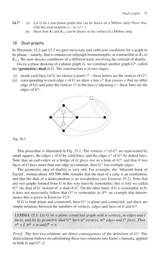 Dual graphs 73
14.7* (i) Let G be a non-planar graph that can be drawn on a Mobius strip. Prove that,
with the usual notation, n-m+f= 1.
(ii) Show how K5 and K^ can be drawn on the surface of a Mobius strip.
15 Dual graphs
In Theorems 12.2 and 12.3 we gave necessary and sufficient conditions for a graph to
be planar - namely, that it contains no subgraph homeomorphic or contractible to K5 or
£33. We now discuss conditions of a different kind, involving the concept of duality.
Given a plane drawing of a planar graph G, we construct another graph G*, called
the (geometric) dual of G. The construction is in two stages:
(i) inside each face/of G we choose a point v* - these points are the vertices of G*;
(ii) corresponding to each edge e of G we draw a line e* that crosses e (but no other
edge of G), and joins the vertices v* in the faces/adjoining e - these lines are the
edges of G*.
^""•' * ; J 3 ^
:
^ 7 # ) / 
Fig. 15.1
This procedure is illustrated in Fig. 15.1. The vertices v* of G* are represented by
small squares, the edges e of G by solid lines, and the edges e* of G* by dotted lines.
Note that an end-vertex or a bridge of G gives rise to a loop of G*, and that if two
faces of G have more than one edge in common, then G* has multiple edges.
The geometric idea of duality is very old. For example, the 'fifteenth book of
Euclid', written about AD 500-600, remarks that the dual of a cube is an octahedron,
and that the dual of a dodecahedron is an icosahedron (see Exercise 15.2). Note that
any two graphs formed from G in this way must be isomorphic; this is why we called
G* 'the dual of G' instead of 'a dual of G'. On the other hand, if G is isomorphic to //,
it does not necessarily follow that G* is isomorphic to //*; an example that demon-
strates this is given in Exercise 15.5.
If G is both plane and connected, then G* is plane and connected, and there are
simple relations between the numbers of vertices, edges and faces of G and G*.
LEMMA 15.1. Let G be a plane connected graph with n vertices, m edges andf
faces, and let its geometric dual G* have n* vertices, m* edges andf* faces. Then
/?* = / w* = m andf = n.
Proof. The first two relations are direct consequences of the definition of G*. The
third relation follows on substituting these two relations into Euler's formula, applied
to both G and G*. //
 