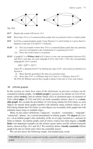 Infinite graphs 11
Fig. 15.5
15.7s
Dualize the results of Exercise 13.4.
15.8s
Prove that, if G is a 3-connected plane graph, then its geometric dual is a simple graph.
15.9s
Let G be a connected plane graph. Using Theorem 5.1 and Corollary 6.3, prove that G is
bipartite if and only if its dual G* is Eulerian.
15.10 (i) Give an example to show that, if G is a connected plane graph, then any spanning
tree in G corresponds to the complement of a spanning tree in G*.
(ii) Prove the result of part (i) in general.
15.11* A graph G* is a Whitney dual of G if there is a one-one correspondence between E{G)
and E(G*) such that, for each subgraph H of G with V(H) = V(G), the corresponding
subgraph H* of G* satisfies
?(//) +£(/7*) = £(G*),
where H* is obtained from G* by deleting the edges of //*, and y and £, are defined as in
Section 9.
(i) Show that this generalizes the idea of a geometric dual,
(ii) Prove that, if G* is a Whitney dual of G, then G is a Whitney dual of G*.
(In 1932, H. Whitney proved that a graph is planar if and only if it has such a dual.)
16 Infinite graphs
In this section we show how some of the definitions in previous sections can be
extended to infinite graphs. An infinite graph G consists of an infinite set V(G) of ele-
ments called vertices, and an infinite family E(G) of unordered pairs of elements of
V(G) called edges. If V(G) and E(G) are both countably infinite, then G is a count-
able graph. We exclude the possibility of V(G) being infinite but E(G) finite, as such
objects are merely finite graphs together with infinitely many isolated vertices, or of
E(G) being infinite but V(G) finite, as such objects are essentially finite graphs but with
infinitely many loops or multiple edges.
Many of our earlier definitions ('adjacent', 'incident', 'isomorphic', 'subgraph',
'connected', 'planar', etc.) extend immediately to infinite graphs. The degree of a ver-
tex v of an infinite graph is the cardinality of the set of edges incident to v, and may be
finite or infinite. An infinite graph, each of whose vertices has finite degree, is locally
finite; two important examples are the infinite square lattice and the infinite triangular
lattice, shown in Figs. 16.1 and 16.2. We similarly define a locally countable infinite
graph to be one in which each vertex has countable degree.
We can now prove the following simple, but fundamental, result.
THEOREM 16.1. Every connected locally countable infinite graph is a countable
graph.
 