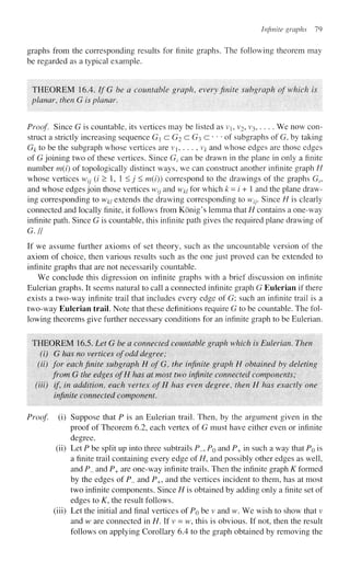 Infinite graphs 79
graphs from the corresponding results for finite graphs. The following theorem may
be regarded as a typical example.
THEOREM 16.4. If G be a countable graph, every finite subgraph of which is
planar, then G is planar.
Proof Since G is countable, its vertices may be listed as vb v2, v3, . . . . We now con-
struct a strictly increasing sequence G a G2 c G3 c • • • of subgraphs of G, by taking
G^ to be the subgraph whose vertices are vj, . . . , v# and whose edges are those edges
of G joining two of these vertices. Since Gz can be drawn in the plane in only a finite
number m(i) of topologically distinct ways, we can construct another infinite graph H
whose vertices wtj (i > 1, 1 <j < m(i)) correspond to the drawings of the graphs Gv
and whose edges join those vertices w7j and w^ for which k = / + 1 and the plane draw-
ing corresponding to wki extends the drawing corresponding to w/;. Since H is clearly
connected and locally finite, it follows from Konig's lemma that H contains a one-way
infinite path. Since G is countable, this infinite path gives the required plane drawing of
G.H
If we assume further axioms of set theory, such as the uncountable version of the
axiom of choice, then various results such as the one just proved can be extended to
infinite graphs that are not necessarily countable.
We conclude this digression on infinite graphs with a brief discussion on infinite
Eulerian graphs. It seems natural to call a connected infinite graph G Eulerian if there
exists a two-way infinite trail that includes every edge of G; such an infinite trail is a
two-way Eulerian trail. Note that these definitions require G to be countable. The fol-
lowing theorems give further necessary conditions for an infinite graph to be Eulerian.
THEOREM 16.5. Let G be a connected countable graph which is Eulerian. Then
(i) G has no vertices of odd degree;
(ii) for each finite subgraph HofG, the infinite graph H obtained by deleting
from G the edges ofH has at most two infinite connected components;
(Hi) if, in addition, each vertex of H has even degree, then H has exactly one
infinite connected component.
Proof, (i) Suppose that P is an Eulerian trail. Then, by the argument given in the
proof of Theorem 6.2, each vertex of G must have either even or infinite
degree,
(ii) Let P be split up into three subtrails P_, PQ and P+ in such a way that PQ is
a finite trail containing every edge of H, and possibly other edges as well,
and P_ and P+ are one-way infinite trails. Then the infinite graph K formed
by the edges of P_ and P+J and the vertices incident to them, has at most
two infinite components. Since H is obtained by adding only a finite set of
edges to K, the result follows,
(iii) Let the initial and final vertices of PQ be v and w. We wish to show that v
and w are connected in H. If v = w, this is obvious. If not, then the result
follows on applying Corollary 6.4 to the graph obtained by removing the
 
