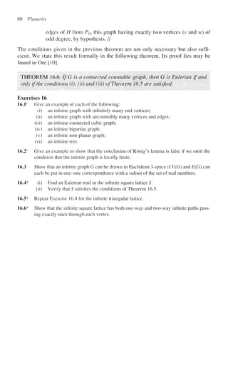 80 Planarity
edges of H from P$, this graph having exactly two vertices (v and w) of
odd degree, by hypothesis. //
The conditions given in the previous theorem are not only necessary but also suffi-
cient. We state this result formally in the following theorem. Its proof lies may be
found in Ore [10].
THEOREM 16.6. If G is a connected countable graph, then G is Eulerian if and
only if the conditions (i), (ii) and (Hi) of Theorem 16.5 are satisfied.
Exercises 16
16.1s
Give an example of each of the following:
(i) an infinite graph with infinitely many end-vertices;
(ii) an infinite graph with uncountably many vertices and edges;
(iii) an infinite connected cubic graph;
(iv) an infinite bipartite graph;
(v) an infinite non-planar graph;
(vi) an infinite tree.
16.2s
Give an example to show that the conclusion of Konig's lemma is false if we omit the
condition that the infinite graph is locally finite.
16.3 Show that an infinite graph G can be drawn in Euclidean 3-space if V(G) and E(G) can
each be put in one-one correspondence with a subset of the set of real numbers.
16.4* (i) Find an Eulerian trail in the infinite square lattice S.
(ii) Verify that S satisfies the conditions of Theorem 16.5.
16.5* Repeat Exercise 16.4 for the infinite triangular lattice.
16.6* Show that the infinite square lattice has both one-way and two-way infinite paths pass-
ing exactly once through each vertex.
 